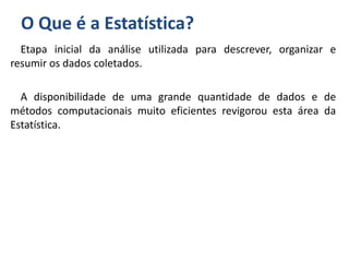 O Que é a Estatística?
Etapa inicial da análise utilizada para descrever, organizar e
resumir os dados coletados.
A disponibilidade de uma grande quantidade de dados e de
métodos computacionais muito eficientes revigorou esta área da
Estatística.
 
