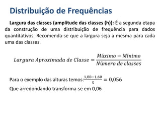 Distribuição de Frequências
Largura das classes (amplitude das classes (h)): É a segunda etapa
da construção de uma distribuição de frequência para dados
quantitativos. Recomenda-se que a largura seja a mesma para cada
uma das classes.
𝐿𝑎𝑟𝑔𝑢𝑟𝑎 𝐴𝑝𝑟𝑜𝑥𝑖𝑚𝑎𝑑𝑎 𝑑𝑒 𝐶𝑙𝑎𝑠𝑠𝑒 =
𝑀á𝑥𝑖𝑚𝑜 − 𝑀í𝑛𝑖𝑚𝑜
𝑁ú𝑚𝑒𝑟𝑜 𝑑𝑒 𝑐𝑙𝑎𝑠𝑠𝑒𝑠
Para o exemplo das alturas temos:
1,88−1,60
5
= 0,056
Que arredondando transforma-se em 0,06
 