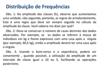 Distribuição de Frequências
Obs. 1: Na amplitude das classes (h), observe que aumentamos
uma unidade, não seguindo, portanto, as regras de arredondamento.
Esta é uma regra que deve ser sempre seguida no cálculo da
amplitude da classe. Você saberia me dizer por quê?
Obs. 2: Deve-se conservar o número de casas decimais dos dados
observados. Por exemplo, se os dados se referem à massa de
indivíduos em kg e forem expressos com uma casa após a vírgula
(por exemplo, 60,5 kg), então a amplitude deverá ter uma casa após
a vírgula.
Obs. 3: Usando o bom-senso e a experiência, poderá ser
conveniente , quando possível, a utilização da amplitude de um
intervalo de classe igual a 10 ou 5, facilitando as operações
posteriores.
 