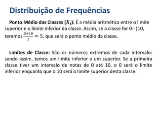 Distribuição de Frequências
Ponto Médio das Classes (𝑿𝒊): É a média aritmética entre o limite
superior e o limite inferior da classe. Assim, se a classe for 0--|10,
teremos
0+10
2
= 5, que será o ponto médio da classe.
Limites de Classe: São os números extremos de cada intervalo:
sendo assim, temos um limite inferior e um superior. Se a primeira
classe tiver um intervalo de notas de 0 até 10, o 0 será o limite
inferior enquanto que o 10 será o limite superior desta classe.
 