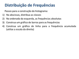 Distribuição de Frequências
Passos para a construção do histograma:
1) Na abscissas, distribua as classes
2) Na ordenada da esquerda, as frequências absolutas
3) Construa um gráfico de barras para as frequências
4) Construa um gráfico de linha para a frequência acumulada
(utilize a escala da direita)
 