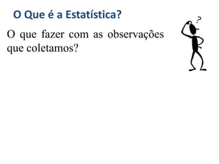 O Que é a Estatística?
O que fazer com as observações
que coletamos?
 