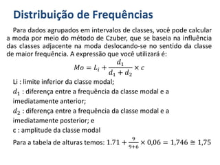 Distribuição de Frequências
Para dados agrupados em intervalos de classes, você pode calcular
a moda por meio do método de Czuber, que se baseia na influência
das classes adjacente na moda deslocando-se no sentido da classe
de maior frequência. A expressão que você utilizará é:
𝑀𝑜 = 𝐿𝑖 +
𝑑1
𝑑1 + 𝑑2
× 𝑐
Li : limite inferior da classe modal;
𝑑1 : diferença entre a frequência da classe modal e a
imediatamente anterior;
𝑑2 : diferença entre a frequência da classe modal e a
imediatamente posterior; e
c : amplitude da classe modal
Para a tabela de alturas temos: 1.71 +
9
9+6
× 0,06 = 1,746 ≅ 1,75
 