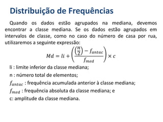 Distribuição de Frequências
Quando os dados estão agrupados na mediana, devemos
encontrar a classe mediana. Se os dados estão agrupados em
intervalos de classe, como no caso do número de casa por rua,
utilizaremos a seguinte expressão:
𝑀𝑑 = 𝑙𝑖 +
𝑛
2
− 𝑓𝑎𝑛𝑡𝑎𝑐
𝑓 𝑚𝑒𝑑
× 𝑐
li : limite inferior da classe mediana;
n : número total de elementos;
𝑓𝑎𝑛𝑡𝑎𝑐 : frequência acumulada anterior à classe mediana;
𝑓 𝑚𝑒𝑑 : frequência absoluta da classe mediana; e
c: amplitude da classe mediana.
 
