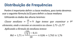 Distribuição de Frequências
Porém é importante definir a classe mediana, para tanto devemos
usar a seguinte fórmula (n/2) para definir a classe mediana
Utilizando os dados das alturas teremos:
Classe mediana =
18
2
= 9 logo temos que examinar o 9º
elemento, onde o mesmo se encontra na classe 1,71--|1,77
Aplicando a fórmula da mediana temos:
𝑀𝑑 = 1,71 +
18
2
− 0,11
10
× 0,06 = 1,763 ≅ 1,76
 