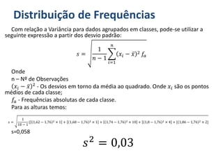 Distribuição de Frequências
Com relação a Variância para dados agrupados em classes, pode-se utilizar a
seguinte expressão a partir dos desvio padrão:
𝑠 =
1
𝑛 − 1
𝑖=1
𝑛
𝑥𝑖 − 𝑥 2 𝑓𝑎
Onde
n – Nº de Observações
𝑥𝑖 − 𝑥 2 - Os desvios em torno da média ao quadrado. Onde 𝑥𝑖 são os pontos
médios de cada classe;
𝑓𝑎 - Frequências absolutas de cada classe.
Para as alturas temos:
𝑠 =
1
18 − 1
{ 1,62 − 1,76 2 × 1 + 1,68 − 1,76 2 × 1 + 1,74 − 1,76 2 × 10 + 1,8 − 1,76 2 × 4 + [ 1,86 − 1,76 2 × 2]
s=0,058
𝑠2
= 0,03
 