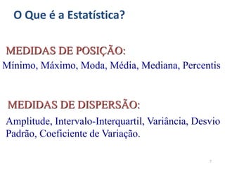 7
Amplitude, Intervalo-Interquartil, Variância, Desvio
Padrão, Coeficiente de Variação.
MEDIDAS DE DISPERSÃO:
Mínimo, Máximo, Moda, Média, Mediana, Percentis
MEDIDAS DE POSIÇÃO:
O Que é a Estatística?
 