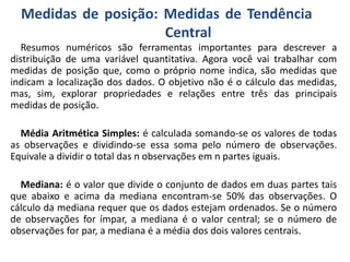 Medidas de posição: Medidas de Tendência
Central
Resumos numéricos são ferramentas importantes para descrever a
distribuição de uma variável quantitativa. Agora você vai trabalhar com
medidas de posição que, como o próprio nome indica, são medidas que
indicam a localização dos dados. O objetivo não é o cálculo das medidas,
mas, sim, explorar propriedades e relações entre três das principais
medidas de posição.
Média Aritmética Simples: é calculada somando-se os valores de todas
as observações e dividindo-se essa soma pelo número de observações.
Equivale a dividir o total das n observações em n partes iguais.
Mediana: é o valor que divide o conjunto de dados em duas partes tais
que abaixo e acima da mediana encontram-se 50% das observações. O
cálculo da mediana requer que os dados estejam ordenados. Se o número
de observações for ímpar, a mediana é o valor central; se o número de
observações for par, a mediana é a média dos dois valores centrais.
 