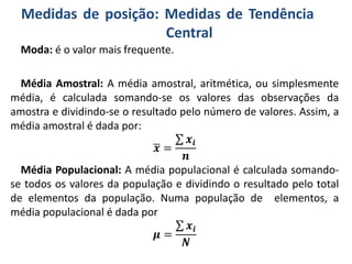Medidas de posição: Medidas de Tendência
Central
Moda: é o valor mais frequente.
Média Amostral: A média amostral, aritmética, ou simplesmente
média, é calculada somando-se os valores das observações da
amostra e dividindo-se o resultado pelo número de valores. Assim, a
média amostral é dada por:
𝒙 =
𝒙𝒊
𝒏
Média Populacional: A média populacional é calculada somando-
se todos os valores da população e dividindo o resultado pelo total
de elementos da população. Numa população de elementos, a
média populacional é dada por
𝝁 =
𝒙𝒊
𝑵
 
