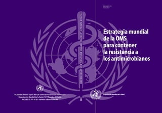 WHO/CDS/CSR/DRS/2001.2
DISTR: GENERAL
ORIGINAL: ENGLISH
Estrategia mundial
de la OMS
para contener
la resistencia a
los antimicrobianos
Organización Mundial de la Salud
ESTRATEGIAMUNDIALDELAOMSPARACONTENERARESISTENCIAALOSANTIMICROBIANOSOMS
Se pueden obtener copias del CDS Centro de Recursos de Información
Organización Mundial de la Salud, 1211 Genebra 27, Suiza
fax: +41 22 791 42 85 • correo-e: cdsdoc@who.int
 