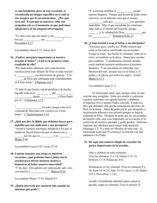 es una bendición, pero en este versículo, se              “Y asimismo también el ____________ayuda
    recomienda un tiempo específico en el cuál se             nuestra flaqueza. Porque qué hemos de pedir como
    nos asegura que le encontraremos. ¿Por qué                conviene, no lo sabemos sino que el mismo
    será así? Es porque en nuestras vidas tan                 __________ pide por ____________con gemidos
    ocupadas este es el momento en que podremos               indecibles. Mas el que escudriña los corazones
    allegarnos a él sin ninguna interrupción.                 sabe cuál es el intento del Espíritu, porque
                                                              ________á la voluntad de Dios, ____________por
   “Yo amo a los que me aman; y me ____________               los ____________”. Romanos 8:26, 27
   los que ____________ me ____________”.
   Proverbios 8:17                                        20. ¿Cómo enseño a orar el Señor a sus discipulos?
                                                              “Vosotros pues, oraréis así: Padre nuestro que
   Lea también Oseas 5:15, Isaías 26:9.                       estás en los cielos, santificado sea tu nombre.
                                                              Venga tu reino. Sea hecha tu voluntad, como en el
16. ¿Cuál es una parte importante en nuestra                  cielo, así también en la tierra. Danos hoy nuestro
    oración al Señor? ¿Cuál es la promesa como                pan cotidiano. Y perdónanos nuestras deudas,
    resultado de ello?                                        como también nosotros perdonamos á nuestros
    “Por nada estéis afanosos; sino sean notorias             deudores. Y no nos metas en tentación, mas
    vuestras peticiones delante de Dios en toda oración       líbranos del mal: porque tuyo es el reino, y el
    y ____________, con hacimiento de gracias. Y la           poder, y la gloria, por todos los siglos. Amén”.
    ______ de Dios que sobrepuja todo entendimiento           Mateo 6:9-13
    en Cristo Jesús”. Filipenses 4:6,7
                                                              Lea también Lucas 11:2
   “Y todo lo que hacéis, sea de palabras ó de hecho,
   hacedlo todo en el ___________ del ____________                Es interesante notar, que, aunque corta, es una
   ____________, dando ____________ á Dios Padre          oración muy completa. Jesús nos enseñó a comenzar
   por él”. Colosenses 3:17                               nuestras oraciones con agradecimiento y alabanza
                                                          (Filipenses 4:6) a nuestro Padre celestial. Luego nos
   “______ ____________en todo; porque esta es la         dice que debemos orar por la restauración del reino de
                                                          Dios en la tierra. Antes de pedir por lo que deseamos o
   voluntad de Dios para con vosotros en Cristo
                                                          necesitamos debemos orar primero porque se haga la
   Jesús”. 1 Tesalonisenses 5:18                          voluntad de Dios. Después de pedir por las necesidades
                                                          de nuestra vida, otra cosa importante en la oración es la
17. ¿Qué nos dice la Biblia que debemos hacer para        confesión de nuestros pecados y pedir perdón. Debemos
    aquellos que nos maltratan y nos persiguen?           implorar por sabiduría para vencer toda tentación
    “Amad á vuestros enemigos, bendecid á los que os      (Santiago 1:2, 5) y para ser librados de todo mal. Es
    maldicen, haced bien á los que os aborrecen, y        interesante notar que El concluyó su oración con más
    ______ por los que os _________ y os ________”.       alabanza a Su Padre.
    Mateo 5:44
                                                          21. He aquí una manera simple de recordar las
   Lea también Lucas 6:28, Lucas 23:34.                       partes importantes de la oración:

18. Cuando tenemos una carga en nuestros                      Orar y alabarle en todo momento.
    corazones ¿qué podemos hacer junto con la                 (Vea los números 11 y 16, Salmo 71:6, 14,
    oración para aliviar nuestras mentes y                    Hebreos 13:15, Filipenses 4:6)
    demostrar al Señor nuestra sinceridad?
    “Y les dijo: Este género con nada puede salir, sino       Permanecer en Su voluntad (Vea los números 9 y
    con oración y ____________”. Marcos 9:29                  10, Juan 14:14, 16, Juan 15:10, Lucas 11:28, Salmo
                                                              119:1, Proverbios 3:1-6)
   Lea también Mateo 17:21, Daniel 9:3.
                                                              Acudir a El pidiendo sabiduría para vencer el
19. ¿Quién intercede por nosotros aún cuando no               pecado, según su voluntad (Vea el número 5)
    sabemos qué pedir?
 