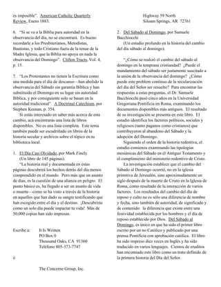 es imposible”. American Catholic Quarterly                             Highway 59 North
Review, Enero 1883.                                                    Siloam Springs, AR 72761

6. “Si se va a la Biblia para autoridad en la           2. Del Sábado al Domingo, por Samuele
observancia del día, no se encontrará. Es bueno         Bacchiocchi
recordarle a los Presbiterianos, Metodistas,                (Un estudio profundo en la historia del cambio
Bautistas, y todo Cristiano fuera de la tenue de la     del día sábado al domingo).
Madre Iglesia, que la Biblia no apoya en nada la
observancia del Domingo”. Clifton Tracts, Vol. 4,           “¿Cómo se realizó el cambio del sábado al
p. 15.                                                  domingo en la temprana cristiandad? ¿Puede el
                                                        mandamiento del sábado ser justamente suscitado a
7. “Los Protestantes no tienen la Escritura como        la unión de la observancia del domingo? ¿Cómo
una medida para el día de descanso—han abolido la       puede este problem contínuo de la secularización
observancia del Sábado sin garantía Bíblica y han       del día del Señor ser resuelto? Para encontrar las
substituido el Domingo en su lugar sin autoridad        respuestas a estas preguntas, el Dr. Samuele
Bíblica, y por consiguiente solo se basan en la         Bacchiocchi pasó cinco años en la Universidad
autoridad tradicional”. A Doctrinal Catechism, por      Gregoriana Pontificia en Roma, examinando los
Stephen Keenan, p. 354.                                 documentos disponibles más antiguos. El resultado
    Si estás interesado en saber más acerca de esta     de su investigación se presenta en este libro. El
cambio, acá encontrarás una lista de libros             estudio identifica los factores políticos, sociales y
disponibles. No es una lista completa. Este tema        religiosos (tanto paganos como cristianos) que
también puede ser escudriñado en libros de la           contribuyeron al abandono del Sábado y la
historia secular y archivos sobre el tópico en tu       adopción del Domingo.
biblioteca local.                                           Siguiendo el orden de la historia redentiva, el
                                                        estudio comienza examinando las tipologías
1. El Día Casi Olvidado, por Mark Finely                mesiánicas del Sábado en el Antiguo Testamento y
    (Un libro de 145 páginas).                          el cumplimiento del ministerio redentivo de Cristo.
    “La historia real y documentada en estas                La investigación establece que el cambio del
páginas descubrirá los hechos detrás del día menos      Sábado al Domingo ocurrió, no en la iglesia
comprendido en el mundo. Pero más que un asunto         primitiva de Jerusalén, sino aproximadamente un
de días, es la cuestión de una alianza en peligro. El   siglo después de la muerte de Cristo en la Iglesia de
punto básico es, ha llegado a ser un asunto de vida     Roma, como resultado de la interacción de varios
o muerte—como se ha visto a través de la historia       factores. Los resultados del cambio del día de
en aquellos que han dado su sangre testificando que     reposo y culto no es sólo una diferencia de nombre
han escogido entre el día y el destino. ¡Descubrirás    y fecha, sino también de autoridad, de significado y
como un solo día puede impactar tu vida! Más de         de contenido: la diferencia que existe entre una
50,000 copias han sido impresas.                        festividad establecida por los hombres y el día de
                                                        reposo establecido por Dios. Del Sábado al
                                                        Domingo, es único en que ha sido el primer libro
Escribe a:     It Is Written                            escrito por un no Católico y publicado por una
               PO Box 0                                 prensa Pontificia con aprobación católica. El libro
               Thousand Oaks, CA 91360                  ha sido impreso diez veces en Inglés y ha sido
               Teléfono 805-373-7747                    traducido en varios lenguajes. Cientos de eruditos
                                                        han encomiado este libro como un trato definido de
ó                                                       la primera historia del Día del Señor.

               The Concerne Group, Inc.
 