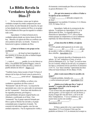 divinamente comisionada por Dios en la tierra bajo
     La Biblia Revela la                               su gracia (Romanos 1:5).
    Verdadera Iglesia de                               2.     ¿De qué otra manera se refiere el Señor a
          Dios-27                                      Su iglesia en las escrituras?
                                                       “A mujer                 y delicada comparé á la
                                                       de Sión”.
1.       En las escrituras, vemos que la iglesia       Jeremías 6:2 Lea también 2 Corintios 11:2, Efesios
verdadera siempre ha estado compuesta por unos         5:22, 23, Isaías 54:5, 6
pocos fieles, ha sido llamada de la mayoría, las que
se han alejado de los caminos de Dios; es un grupo             Apocalipsis habla de la existencia de dos
fiel a la Palabra de Dios que ha seguido la verdad a   iglesias. La primera en Apocalipsis 12:1 es la
todo costo.                                            iglesia pura de Dios. La segunda iglesia se
         Apocalipsis 12 relata la historia de la       menciona en Apocalipsis 17:3-7, esta se llama
verdadera iglesia desde sus inicios hasta el día de    ramera porque su compromiso es con el adulterio
hoy. Muestra a la iglesia de Dios en conflicto con     espiritual, las falsas doctrinas y la blasfemia.
otros poderes del mal y su triunfo. Veamos la
                                                       3.      ¿Cómo describe la Biblia a la iglesia
historia de la iglesia verdadera de Dios.              pura?
                                                       “Y UNA grande señal apareció en el cielo: una
1.     ¿Cómo se le llama a este grupo en las           mujer              del       , y la       debajo
escrituras?                                            de sus pies, y sobre su cabeza una           de
“El ___________ de Israel no hará iniquidad, ni        doce estrellas. Apocalipsis 12:1
dirá mentira, ni en boca de ellos se hallará lengua
engañosa...”. Sofonías 3:13                                    Este versículo describe el fundamento de la
                                                       iglesia. El “sol” simboliza a Cristo, el sol de
“...y todo el            pueblo, la voz de Jehová su   justicia (Malaquías 4:2). La “luna”, la cual no tiene
Dios, y las palabras del porfeta Haggeo, como lo       luz en sí misma, refleja la luz del sol y se compara a
había enviado Jehová el Dios de ellos; y temió el      los tipos y ceremonias de los sacrificios (Colosenses
pueblo delante de Jehová”. Hageo 1:12                  2:16-17). Las “doce estrellas” representan las doce
                                                       tribus de Israel (Génesis 49:28, Mateo 19:28).
“También Isaías clama tocante á Israel: Si fuere el
número de los hijos de Israel como la arena de la      4.       ¿Qué evento maravilloso le sucedió a la
mar, las              serán salvas”. Romanos 9:27      mujer?
                                                       “Y estando preñada, clamaba con               de
                                                       , y sufría tormento por parir”. Apocalipsis 12:2
        A través de la Biblia, se refiere a los
verdaderos seguidores de Dios como el                  5.       ¿Quién era el niño que iba a “regir el
“Remanente” más de 50 veces. La mayoría ha             mundo” y a quien dió a luz la mujer de
apostatado una y otra vez, pero cada vez permanece     Apocalipsis 12:4-5?
un fiel “remanente”. Estos han sido herederos de       “Y de su boca sale una espada aguda, para herir con
las sagradas promesas, privilegios y                   ella las gentes: y él los regirá con vara de hierro; y
responsabilidades del pacto original hecho con         él pisa el lagar del vino del furor, y de la ira del
Abraham y confirmado en el Sinaí. Este                 Dios Todopoderoso. Y en su vestidura y en su
“remanente” fue el grupo especial formado por          muslo tiene escrito este nombre:              DE
Dios a quién el Mesías fue enviado y el grupo          Y             DE                ”.
                                                       Apocalipsis 19:15
comandado para evangelizar al mundo. No
consistió de individuos regados, sino fue una                 El hijo a quien dió a luz y que menciona
entidad corporativa. Fue la organización visible y     Apocalipsis 12:5 es el mismo Cristo que fue
                                                       predicho en Génesis 3:15, la simiente de la mujer es
 