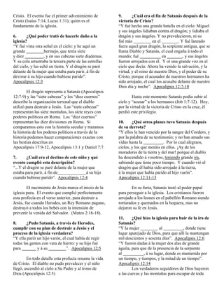 Cristo. El evento fue el primer advenimiento de          9.      ¿Cuál era el fin de Satanás después de la
Cristo (Isaías 7:14, Lucas 1:31), quien es el            victoria de Cristo?
fundamento de la iglesia.                                “Y fué hecha una grande batalla en el cielo: Miguel
                                                         y sus ángeles lidiaban contra el dragón; y lidiaba el
6.      ¿Qué poder trató de hacerle daño a la            dragón y sus ángeles. Y no prevalecieron, ni su
iglesia?                                                 fué más             en el          . Y fué lanzado
“Y fué vista otra señal en el cielo: y he aquí un        fuera aquel gran dragón, la serpiente antigua, que se
grande             bermejo, que tenía siete              llama Diablo y Satanás, el cual engaña á todo el
y diez             , y en sus cabezas siete diademas.    mundo; fué                en          , y sus ángeles
Y su cola arrastraba la tercera parte de las estrellas   fueron arrojados con él. Y oí una grande voz en el
del cielo, y las echó en tierra. Y el dragón se paró     cielo que decía: Ahora ha venido la salvación, y la
delante de la mujer que estaba para parir, á fin de      virtud, y el reino de nuestro Dios, y el poder de su
devorar á su hijo cuando hubiese parido”.                Cristo; porque el acusador de nuestros hermanos ha
Apocalipsis 12:3                                         sido arrojado, el cual los acusaba delante de nuestro
                                                         Dios día y noche”. Apocalipsis 12:7-10
        El dragón representa a Satanás (Apocalipsis
12:7-9) y las “siete cabezas” y los “diez cuernos”               Hasta este momento Satanás podía subir al
describe la organización terrenal que el diablo          cielo y “acusar” a los hermanos (Job 1:7-12). Hoy,
utilizó para destruir a Jesús. Las “siete cabezas”       por la virtud de la victoria de Cristo en la cruz, él
representan las siete montañas, los siete reyes con      perdió este privilegio.
poderes políticos en Roma. Los “diez cuernos”
representan las diez divisiones en Roma. Si              10.     ¿Qué otros planes tuvo Satanás después
comparamos esto con la historia secular y trazamos       de su derrota?
la historia de los poderes políticos a través de la      “Y ellos le han vencido por la sangre del Cordero, y
historia podemos hacer comparaciones exactas con         por la palabra de su testimonio; y no han amado sus
las bestias descritas en                                 vidas hasta la            . Por lo cual alegraos,
Apocalipsis 17:9-12, Apocalipsis 13:1 y Daniel 7:7.      cielos, y los que moráis en ellos. ¡Ay de los
                                                         moradores de la tierra y del mar! porque el diablo
7.      ¿Cuál era el destino de este niño y qué          ha descendido á vosotros, teniendo grande ira,
evento cumplió esta descripción?                         sabiendo que tiene poco tiempo. Y cuando vió el
“...Y el dragón se paró delante de la mujer que          dragón que él había sido arrojado á la tierra,
estaba para parir, á fin de_____________á su hijo        á la mujer que había parido al hijo varón”.
cuando hubiese parido”. Apocalipsis 12:4                 Apocalipsis 12:11-13

        El nacimiento de Jesús marca el inicio de la             En su furia, Satanás instó al poder papal
iglesia pura. El evento que cumplió perfectamente        para perseguir a la iglesia. Los cristianos fueron
esta profecía en el verso anterior, para destruir a      arrojado a los leones en el pabellón Romano siendo
Jesús, fue cuando Herodes, un Rey Romano pagano,         torturados y quemados en la hoguera, mas no
destruyó a todos los bebés con la intensión de           dejaron su fe en Jesús.
prevenir la venida del Salvador. (Mateo 2:16-18).
                                                         11.     ¿Qué hizo la iglesia para huir de la ira de
8.      ¿Pudo Satanás, a través de Herodes,              Satanás?
cumplir con su plan de destruir a Jesús y el             “Y la mujer              al           , donde tiene
proceso de la iglesia verdadera?                         lugar aparejado de Dios, para que allí la mantengan
“Y ella parió un hijo varón, el cual había de regir      mil doscientos y sesenta días”. Apocalipsis 12:6
todas las gentes con vara de hierro: y su hijo fué       “Y fueron dadas á la mujer dos alas de grande
para          y á su           ”. Apocalipsis 12:5       águila, para que de la presencia de la serpiente
                                                         al             , á su lugar, donde es mantenida por
        En todo detalle esta profecía resume la vida     un tiempo, y tiempos, y la mitad de un tiempo”.
de Cristo. El diablo no pudo prevalecer y el niño        Apocalipsis 12:14
llegó, ascendió al cielo a Su Padre y al trono de                Los verdaderos seguidores de Dios huyeron
Dios (Apocalipsis 12:5)                                  a las cuevas y las montañas para escapar de toda
 