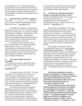 esta aniquilación. Por la terrible destrucción se      (Vea la historia en los libros de la historia secular).
vieron forzados a huir en diferentes direcciones lo    La profecía se cumplió exactamente en el tiempo
que dió fin al reconocimiento oficial de este grupo.   que la Palabra de Dios habría predicho.
En su escondite se abrazaron firmemente de las
verdades Bíblicas que habían sido pasadas de Cristo    14.     Al final de los 1,260 años del período
a los apóstoles.                                       profético, ¿qué grupo se levanta y se une?
                                                       “Entonces el dragón fué airado contra la mujer; y se
12.     ¿Qué hizo Dios a estos fieles seguidores?      fué á hacer guerra contra los            de la
“Y la tierra            á la          , y la tierra    simiente de ella, los cuales guardan los
abrió su boca, y sorbió el río que había echado el     mandamientos de Dios, y tienen el testimonio de
dragón de su boca”. Apocalipsis 12:16                  Jesucristo”. Apocalipsis 12:17

         Los Valdenses, Albinenses, y Hugonotes, y              Descubrimos, que la Biblia nos dice que
muchos más llevaron la luz de la verdad a través de    después del período de persecusión, en los últimos
la época de la edad oscura. Las preciosas verdades     días de la historia final de este mundo Dios
del día séptimo, el Sábado, y la obediencia a la ley   levantará otro “remanente”. Se describe como un
de Dios fueron preservadas. A pesar de los             grupo cuyo objetivo es “guardar los mandamientos
esfuerzos de la Inquisición para buscar, perseguir y   de Dios” y se basa en el “testimonio de Jesús”. No
matar al pueblo de Dios, muchos permanecieron          es el nacimiento de una nueva iglesia que surge en
seguros en las montañas y las cuevas.                  1798. Es la verdadera iglesia de Dios que sale del
         Fue durante este período que la iglesia       desierto y forma el “remanente” después de este
ramera de Apocalipsis 17:4-6 introdujo muchas          período.
falsas doctrinas a las que se refiere como                      ¿Qué significa “remanente” según la
“abominaciones y suciedad de su fornicación”.          Concordancia de Strong? Es el “resto o porción
Estas son muchas de las falsas doctrinas que fueron    residual (sobreviviente, final)...” Un ejemplo
expuestas durante esta serie de estudios, las que      puede ser el remanente o resto de un material que se
fueron pasadas de la iglesia “madre” papal a sus       ha guardado, que es exactamente igual, y parte de,
hijas, las iglesias Protestantes.                      la tela original. También se describe a la iglesia
                                                       remanente como la que permanece fiel a las
13.    ¿Por cuánto tiempo estuvieron                   enseñanzas de la Biblia y no se basa o se desvía por
escondidos?                                            la tradición de los hombres. Enseñará y creerá de la
“Y la mujer huyó al desierto, donde tiene lugar        misma manera en que la iglesia primitiva fue
aparejado de Dios, para que allí la mantengan          establecida por y cuando Cristo vivió en esta
y              días”.                                  tierra—en completa obediencia a la Palabra y ley de
Apocalipsis 12:6                                       Dios.

        Los números suman 1,260 “días”. Si vamos              ¿Qué hemos descubierto de nuestro
a Números 14:34 y Ezequiel 4:6 vemos que un            estudio de Apocalipsis 12? Hemos trazado la
“día” representa un año cuando se usa en el            historia de la iglesia desde sus mismos comienzos
contexto profético. Reconociendo esto, vemos que       hasta el fin de la historia de este mundo.
el período representa 1,260 años literales. Durante    Aprendimos que la iglesia de Dios se levantará
estos 1,260 años, centenares de millones del pueblo    de un grupo restante para formar Su
de Dios murieron por su fe. Estaban dispuestos a       “remanente” después de 1798.
morir antes de comprometer la verdad.                         Es interesante notar que existen más de
        Este período de persecusión, llamado la        500 denominaciones Protestantes en el mundo
Edad Oscura, comenzó en 538 D.C. cuando el             hoy. Detengámosnos para hacernos algunas
Emperador Romano Justiniano otorgó al obispo de        preguntas lógicas. La primera es, “¿por qué
Roma autoridad sobre el reino. Terminó en 1798         existen tantos grupos que dicen seguir la Palabra
D.C. cuando el General Berthier del ejército           de Dios?” Y la segunda pregunta, “¿Pueden
Francés tomó al papa prisionero, dando fin al          todas las creencias de estas iglesias estar
poderoso dominio del papado y el derramamiento         bíblicamente correctas y calificar como el
de sangre de los Cristianos por las fuerzas papales.   “remanente” de Dios”? La respuesta es “NO”.
 