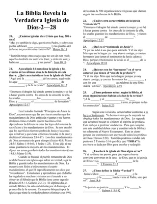 de las más de 500 organizaciones religiosas que claman
     La Biblia Revela la                                   seguir las enseñanzas de la Biblia.

    Verdadera Iglesia de                                   22.     ¿Cuál es otra característica de la iglesia
                                                           “remanente”?
        Dios-2—28                                          “Entonces el dragón fué airado contra la mujer; y se fué
                                                           á hacer guerra contra los otros de la simiente de ella,
                                                           los cuales guardan los mandamientos de Dios, y tienen
20.     ¿Cuántas iglesias dice Cristo que hay, 500 o       el                 de _________________”.
una?                                                       Apocalipsis 12:17
“Mas yo también te digo, que tú eres Pedro, y sobre esta
piedra edificaré ____ ____________; y las puertas del      23.     ¿Qué es el “testimonio de Jesús”?
infierno no prevalecerán contra ella”. Mateo 16:18         “Y yo me eché á sus pies para adorarle. Y él me dijo:
                                                           Mira que no lo hagas: yo soy siervo contigo, y con tus
“También tengo otras ovejas que no son de este redil;      hermanos que tienen el testimonio de Jesús: adora á
aquéllas también me conviene traer, y oirán mi voz; y      Dios; porque el testimonio de Jesús es el         de la
habrá un ____________, y un pastor”. Juan 10:16            ”. Apocalipsis 19:10

21.     Apocalipsis 14 menciona la iglesia y los           24.     ¿Quienes son los “hermanos” en el verso
eventos de los últimos días de la historia de esta         anterior que tienen el “don de la profecía”?
tierra. ¿Qué características tiene la iglesia de Dios?     “Y él me dijo: Mira que no lo hagas: porque yo soy
“Aquí está la _____________de los santos; aquí están       siervo contigo, y con tus hermanos los ___________, y
los que ___________ los ________________ de                con los que _____________ las palabras de este libro.
___________, y la fe de Jesús”. Apocalipsis 14:12          Adora á Dios”. Apocalipsis 22:9

“Entonces el dragón fué airado contra la mujer; y se fué   25.     ¿Cómo podemos saber, según la Biblia, si
á hacer guerra contra los otros de la simiente de ella,    estas organizaciones hablan a la luz de la verdad?
los cuales ___________ los __________________ de           “¡A la ______ y al ______________! Si ____
Dios, y _________ el ______________ de Jesucristo”.        ____________ ______________ á esto, es porque no les
Apocalipsis 12:17                                          ha amanecido”. Isaías 8:20

         En el estudio llamado “Principios de Amor de               Según este versículo, deben hablar conforme a la
Dios”, encontramos que las escrituras enseñan que los      ley y al testimonio. Ya hemos visto que la mayoría no
mandamientos de Dios están aún vigentes y no fueron        obedece todos los mandamientos de Dios. Lo segundo
abolidos como el diablo quiere hacernos creer.             que debemos buscar es si tienen el espíritu de profecía.
Aprendimos la diferencia entre las leyes del sistema de    Esto incluye a profetas verdaderos. Para que cumplan
sacrificios y los mandamientos de Dios. Se nos enseñó      con esta cualidad deben creer y enseñar toda la Biblia y
que los sacrificios fueron sombra de Jesús y las cosas     no solamente el Nuevo Testamento. Esto es cierto
que vendrían y que éstas sí fueron clavadas en la cruz y   porque los testimonios son escritos de todos los profetas
abolidas (Colosenses 2:14-17). Los diez mandamientos       de Dios (Efesios 2:20). También podemos validar este
de Dios permanecerán para siempre (Isaías 40:8, Mateo      punto en 2 Timoteo 3:16 que dice que “TODA” la
24:35, Salmo 119:160, 1 Pedro 1:23). El no dijo si me      escritura es dada por Dios para enseñar y redargüir.
amas guardarás la mayoría de mis mandamientos. El
dijo si me amas guardarás todos los mandamientos (Juan     26.     ¿Enseñará la iglesia de Dios algún error?
14:15, Mateo 5:19).                                        “Y si no fuere tan presto, para que sepas cómo te
         Cuando se busque el pueblo remanente de Dios      conviene conversar en la casa de Dios, que es la iglesia
se debe buscar una iglesia que adore en verdad, siga la    del Dios vivo, ___________ y __________ de la
Biblia y guarde todos los mandamientos de Dios. La         __________”. 1 Timoteo 3:15
mayoría son fieles a todos menos el cuarto
mandamiento, el que El especificamente nos dice que        27.      ¿Cómo define la Biblia “Verdad”?
“recordemos”. Estudiamos y aprendimos que el diablo         Jesús le dice: ____ ______ el __________, y la
ha engañado a muchos cristianos en el mundo a no           _________, y la _______: nadie viene al Padre, sino por
observar el Sábado que la Biblia tiene como sagrado        mí”. Juan 14:6
(Exodo 20:8-11, Génesis 2:2, 3). El séptimo día, el
sábado Bíblico, ha sido substituido por el domingo, el     “Tu justicia es justicia __________, Y tu ______ la
primer día de la semana. En nuestra búsqueda por la        ___________”. Salmos 119:142
iglesia que tiene la verdad podemos eliminar a un 99%
 