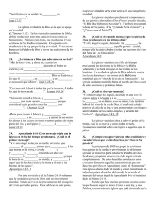la iglesia verdadera debe estar activa en un evangelismo
“Santifícalos en tu verdad: tu __________ es                  mundial.
____________”.                                                         La iglesia verdadera proclamará la importancia
Juan 17:17                                                    de dar gloria y adoración a Dios (Vea el estudio titulado,
                                                              “El Día Que Debemos Recordar”). También proclamará
        La iglesia verdadera de Dios es la que se apoya       la hora de Su juicio, (Vea “¿Cuándo Será el Juicio?”, y
en la verdad                                                  “¿Temeremos el Juicio?”)
(2 Timoteo 3:15). En los versículos anteriores la Biblia
define verdad con estas tres características como su          30.     ¿Cuál es el segundo mensaje que la iglesia de
fundamento. Primero está Jesús, las enseñanzas Cristo         Dios proclamará en los últimos días?
céntricas de Su Pueblo remanente. El segundo es la            “Y otro ángel le siguió, diciendo: Ha _________, ha
obediencia a la ley porque la ley es verdad. Y tercero se     ________ _____________, aquella grande ciudad,
basan en la Palabra de Dios y no en las tradiciones de los    porque ella ha dado á beber á todas las naciones del vino
hombres.                                                      del furor de su fornicación”.
                                                              Apocalipsis 14:8
28.      ¿Le interesa a Dios que adoremos en verdad?
“Mas la hora viene, y ahora es, cuando los                             La iglesia verdadera en el fin del tiempo
____________ ____________adorarán al Padre en                 proclamará las doctrinas de la Biblia y la Biblia
espíritu y en _________; __________ ____________              solamente y no hará enfoque en las teorías de los
____ ____________ _________ _____________                     hombres. La verdadera iglesia de Dios advierte contra
_________ _______ ____________. Dios es Espíritu; y           las falsas doctrinas y los errores de la Babilonia
los que le _________, en __________ y en __________           espiritual que es “vino de la ira de su fornicación”. La
es necesario que adoren”. Juan 4:23, 24                       iglesia verdadera también llama al pueblo de Dios a salir
                                                              de estas creencias y prácticas falsas.
“Cercano está Jehová á todos los que le invocan, A todos
los que le invocan de _______”. Salmos 145:18                 31.     ¿Cuál es el tercer mensaje?
                                                              “Y el tercer ángel los siguió, diciendo en alta voz: Si
“Solamente temed á Jehová, y ___________ de                   alguno adora á la bestia y á su __________, y ________
________ con todo vuestro ___________, porque                 la _________ en su frente, ó en su mano, Este también
considerad cuán grandes cosas ha _______ con                  beberá del vino de la ira de Dios, el cual está echado
__________”. 1 Samuel 12:24                                   puro en el cáliz de su ira; y será atormentado con fuego y
                                                              azufre delante de los santos ángeles, y delante del
Ahora pues, temed á Jehová, y ____________ con                Cordero”. Apocalipsis 14:9, 10
____________ y en ___________; y quitad de en medio
los dioses á los cuales sirvieron vuestros padres de esotra            La iglesia verdadera dara a saber el poder de la
parte del río, y en Egipto; y _________ á _________”.         bestia, cuál es su marca y cómo poder evitarla.
Josué 24:14                                                   Enviaremos material sobre este tópico a aquellos que lo
                                                              pidan.
29.      Apocalipsis 14:6-12 un mensaje triple que la
iglesia en el fin del tiempo proclamará. ¿Cuál es el          32.      ¿Cumple cualquier iglesias estas cualidades y
primer mensaje?                                               características que están descritas por Dios en Su
“Y vi otro ángel volar por en medio del cielo, que            palabra?
________ el _________ eterno para ____________ á los                   A principios de 1800 un grupo de cristianos
que moran en la tierra, y á toda ________ y _________         buscadores de la verdad y provinientes de diferentes
y _________ y ________, Diciendo en alta voz:                 iglesias se reunieron para estudiar la Palabra de Dios.
_________ á _______, y ________ _________; porque             Su deseo y propósito sincero era el de seguir a Jesús
la hora de su __________ es venida; y ___________ á           completamente. De estos humildes comienzos estos
aquel que ha hecho el cielo y la tierra y el mar y las        cristianos formaron aquellas características que son
fuentes de las aguas”.                                        descritas por Dios en Apocalipsis como el “Remanente”.
Apocalipsis 14:6, 7                                           Esta iglesia abarca todo el mundo y están ministrando en
                                                              todos los países alrededor del mundo de acuerdo al
        Por este versículo y el de Mateo 24:14 sabemos        mensaje del tercer ángel de Apocalipsis 14 y el mandato
que la verdadera iglesia de Dios será un movimiento           dado en Mateo 24:14.
mundial. Estará activa en la proclamación del evangelio                Siendo que hay muchas personas sinceras como
de Cristo por todas partes. Para calificar en este punto,     tú que buscan seguir al único Cristo, a una ley, y una
                                                              Palabra, encontrarán una iglesia que está cimentada en la
 