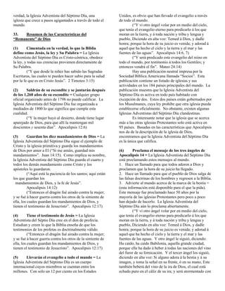 verdad, la Iglesia Adventista del Séptimo Día, una             Unidos, es obvio que han llevado el evangelio a través
iglesia que crece a pasos agigantados a través de todo el      de todo el mundo.
mundo.                                                                  (“Y vi otro ángel volar por en medio del cielo,
                                                               que tenía el evangelio eterno para predicarlo á los que
33.  Resumen de las Características del                        moran en la tierra, y á toda nación y tribu y lengua y
“Remanente” de Dios                                            pueblo, Diciendo en alta voz: Temed á Dios, y dadle
                                                               honra; porque la hora de su juicio es venida; y adorad á
(1)      Cimentada en la verdad, lo que la Biblia              aquel que ha hecho el cielo y la tierra y el mar y las
define como Jesús, la ley y Su Palabra = La Iglesia            fuentes de las aguas”. Apocalipsis 14:6, 7)
Adventista del Séptimo Día es Cristo-céntrica, obedece                  (“Y será predicado este evangelio del reino en
la ley, y todas sus creencias provienen directamente de        todo el mundo, por testimonio á todos los Gentiles; y
Su Palabra.                                                    entonces vendrá el fin”. Mateo 24:14)
         (“Y que desde la niñez has sabido las Sagradas                 Hay una publicación neutral impresa por la
Escrituras, las cuales te pueden hacer sabio para la salud     Sociedad Bíblica Americana llamada “Socios”. Esta
por la fe que es en Cristo Jesús”. 2 Timoteo 3:15)             publicación contiene un listado de iglesias y sus
                                                               actividades en los 184 países principales del mundo. La
(2)      Saldrán de su escondite y se juntarán después         publicación muestra que la Iglesia Adventista del
de los 1,260 años de su escondite = Cualquier grupo            Séptimo Día es activa en todo país habitado con
oficial organizado antes de 1798 no puede calificar. La        excepción de dos. Estos dos países están gobernados por
Iglesia Adventista del Séptimo Día fue organizada a            los Musulmanes, cuya ley prohibe que otra iglesia pueda
mediados de 1800 lo que significa que cumple esta              establecerse oficialmente. No obstante, existen algunas
cualidad.                                                      Iglesias Adventistas del Séptimo Día clandestinas.
         (“Y la mujer huyó al desierto, donde tiene lugar               Es interesante notar que la iglesia que se acerca
aparejado de Dios, para que allí la mantengan mil              más a las otras iglesias Protestantes solo está activa en
doscientos y sesenta días”. Apocalipsis 12:6)                  95 países. Basadas en las características que Apocalipsis
                                                               nos da de la descripción de la iglesia de Dios,
(3)       Guardan los diez mandamientos de Dios = La           encontramos que la Iglesia Adventista del Séptimo Día
Iglesia Adventista del Séptimo Día sigue el ejemplo de         es la única que califica.
Cristo y la iglesia primitiva y guarda los mandamientos
de Dios por amor a El (“Si me amáis, guardad mis               (6)      Proclama el mensaje de los tres ángeles de
mandamientos”. Juan 14:15). Como implica su nombre,            Apocalipsis 14 = La Iglesia Adventista del Séptimo Día
la Iglesia Adventista del Séptimo Día guarda el cuarto y       está proclamando estos mensajes al mundo.
todos los demás mandamiento como Cristo y los                  1. Hace un llamado para que todos adoren a Dios y
apóstoles lo guardaron.                                        proclamen que la hora de su juicio ha llegado.
          (“Aquí está la paciencia de los santos; aquí están   2. Hace un llamado para que el pueblo de Dios salga de
los que guardan los                                            las falsas doctrinas de los hombres y regresen a la Biblia.
  mandamientos de Dios, y la fe de Jesús”.                     3. Advierte al mundo acerca de la marca de la bestia =
          Apocalipsis 14:12)                                   (esta información está disponible para el que la pida).
          (“Entonces el dragón fué airado contra la mujer;     Este mensaje fue proclamado hace 50 años por la
y se fué á hacer guerra contra los otros de la simiente de     mayoría de las iglesias Protestantes pero poco a poco
ella, los cuales guardan los mandamientos de Dios, y           han dejado de hacerlo. La Iglesia Adventista del
tienen el testimonio de Jesucristo”. Apocalipsis 12:17)        Séptimo Día aún lo proclama abiertamente.
                                                                        (“Y vi otro ángel volar por en medio del cielo,
(4)       Tiene el testimonio de Jesús = La Iglesia            que tenía el evangelio eterno para predicarlo á los que
Adventista del Séptio Día cree en el don de profecía.          moran en la tierra, y á toda nación y tribu y lengua y
Estudian y creen lo que la Biblia enseña de que los            pueblo, Diciendo en alta voz: Temed á Dios, y dadle
testimonios de los profetas es doctrinalmente válido.          honra; porque la hora de su juicio es venida; y adorad á
          (“Entonces el dragón fué airado contra la mujer;     aquel que ha hecho el cielo y la tierra y el mar y las
y se fué á hacer guerra contra los otros de la simiente de     fuentes de las aguas. Y otro ángel le siguió, diciendo:
ella, los cuales guardan los mandamientos de Dios, y           Ha caído, ha caído Babilonia, aquella grande ciudad,
tienen el testimonio de Jesucristo”. Apocalipsis 12:17)        porque ella ha dado á beber á todas las naciones del vino
                                                               del furor de su fornicación. Y el tercer ángel los siguió,
(5)     Llevarán el evangelio a todo el mundo = La             diciendo en alta voz: Si alguno adora á la bestia y á su
Iglesia Adventista del Séptimo Día es un cuerpo                imagen, y toma la señal en su frente, ó en su mano, Este
internacional cuyos miembros se cuentan entre los              también beberá del vino de la ira de Dios, el cual está
millones. Con solo un 12 por ciento en los Estados             echado puro en el cáliz de su ira; y será atormentado con
 