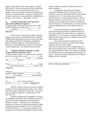 fuego y azufre delante de los santos ángeles, y delante       entonces debemos considerar seriamente asistir a la
del Cordero: Y el humo del tormento de ellos sube para        iglesia verdadera.
siempre jamás. Y los que adoran á la bestia y á su                     Es importante mencionar que la Iglesia
imagen, no tienen reposo día ni noche, ni cualquiera que      Adventista del Séptimo Día no cree que, nosotros
tomare la señal de su nombre. Aquí está la paciencia de       solamente, somos los únicos hijos de Dios y que pueden
los santos; aquí están los que guardan los mandamientos       reclamar el cielo. No creemos que hay méritos de
de Dios, y la fe de Jesús”. Apocalipsis 14:6-12)              salvación por tener un título denominacional. Nuestro
                                                              blanco es llegar a ser uno en Cristo y en la verdad. Sí
34.     ¿Cuántos rebaños dice Cristo que tiene?               creemos que todo el que adora a Cristo en sinceridad y
¿Qué nos ha pedido que hagamos?                               vive de acuerdo a la vountad de Dios y en la luz revelada
“También tengo otras ovejas que no son de este redil;         los hacen candidatos para el cielo según el juicio de
aquéllas también me conviene traer, y _________ mi            Dios.
______; y habrá un __________, y un __________”.                       Creemos que tenemos la responsabilidad y el
Juan 10:16                                                    gozoso privilegio de proclamar la palabra de Dios de
                                                              acuerdo al mandato del mensaje de los tres angeles de
         Vemos en este versículo que el Señor sabía que       Apocalipsis 14. Esto aclara las verdades expuestas en la
algunas de sus ovejas se alejarían del rebaño verdadero.      Palabra de Dios de proclamar el evangelio a cada nación,
También sabía que algunos creyentes sinceros, por amor        tribu, lengua y pueblo.
a El, dejarían toda doctrina de hombre y seguirían la                  ¿Es tu deseo encontrar una iglesia que esté
Biblia y la Biblia solamente. Si el Espíritu Santo te         compuesta por un cuerpo de creyentes que ha elegido
llama hoy, sale de donde estás y únete a El sin importar      seguir las escrituras y que cumpla
lo que el mundo diga. Este mundo pronto terminará.            con todas las características de la verdadera iglesia de
                                                              Dios como están descritas en Apocalipsis, Una iglesia
35.     ¿Importa cuál iglesia asistamos o en qué              que acepta la Palabra de Dios y cuyo objetivo es guardar
creamos, mientras adoremos a Dios?                            Sus mandamientos y no teme apartarse del mundo y su
“Cualquiera que se rebela, y no persevera en la doctrina      honor? ¿Te gustaría recibir la bendición de escuchar la
de Cristo, no tiene á Dios: el que ______________ en la       Palabra de Dios y adorarle?
____________ de __________, el tal ________ al Padre
y al ________”. 2 Juan 1:9
                                                              ____________________________________
“El que _______ al ______, _______ la _______: el que         Por favor firma tu nombre aquí
_____ tiene la Hijo de Dios, ___________ tiene la vida”.
1 Juan 5:12

“Porque si _____________ ____________________
después de haber recibido el _______________ de la
_________, ya no queda ____________ por el pecado”.
Hebreos 10:26

“El ___________, pues, está en aquel que _______
hacer lo ________, y ____ lo hace”. Santiago 4:17

         Muchos cristianos sinceros creen que no importa
la iglesia a la que asistan mientras asistan a una. Esta es
una mentira que el diablo les ha hecho creer. Se nos ha
dicho que debemos adorarle en verdad (Josué 24:14,
Juan 4:23, 24)
         Debemos estudiar para ser aprobados (“Procura
con diligencia presentarte á Dios aprobado, como obrero
que no tiene de qué avergonzarse, que traza bien la
palabra de verdad”. 2 Timoteo 2:14). No podemos
sentarnos en la banca de la iglesia cada semana y aceptar
ciegamente lo que un hombre nos dice sin confirmarlo
en la Palabra de Dios. Y si lo que nos enseñan no está
conforme a las enseñanzas de la Biblia al 100 por ciento,
 