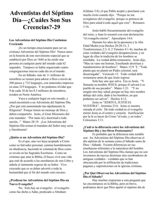 (Gálatas 3:8), el que Pablo aceptó y proclamó con
Adventistas del Séptimo                                mucho éxito cuando dijo: “Porque no me
                                                       avergüenzo del evangelio: porque es potencia de
 Día—¿Cuáles Son Sus                                   Dios para salud á todo aquel que cree”. Romanos
    Creencias?-29                                      1:16.
                                                               Jesús habló frecuentemente del evangelio
                                                       del reino, y Juan lo resumió con esta declaración:
                                                       “el evangelio eterno”. Apocalipsis 14:6
Los Adventistas del Séptimo Día Continúan
                                                               Durante los años de la apostasía y la Alta
Creciendo
                                                       Edad Media (vea Hechos 20:28-31; 2
         ¡Es un tiempo emocionante para ser un         Tesalonicenses 2:3, 4; 2 Timoteo 4:1-4), muchas de
cristiano Adventista del Séptimo Día! Nunca antes      estas verdades del evangelio desaparecieron, y en
en la historia de este movimiento especial que se      lugar de ellas la tradición de los hombres se
estableció por Dios en 1844 se ha unido una            enseñaba. La verdad debía restaurarse. Jesús dijo,
persona en cualquier parte del mundo cada 62           “Mas en vano me honran, Enseñando doctrinas y
segundos. Tampoco se había organizado cuatro           mandamientos de hombres”. Mateo 15:9 Y, “Toda
congregaciones nuevas cada día en el mundo.            planta que no plantó mi Padre celestial, será
         En un Sábado, más de 11 millones de           desarraigada”. Versículo 13. Toda verdad debe
miembros se reunen para adorar a Dios a través de      restaurarse antes de que Jesús regrese.
                                                               Solo hay uno que salva. Ese es Jesús. “Y
208 países y 732 lenguajes, con materiales impresos
                                                       llamarás su nombre JESUS, porque él salvará á su
en unas 219 lenguajes. Y no podemos olvidar que        pueblo de sus pecados”. Mateo 1:21. “Y en
9 de cada 10 de los 8.3 millones de miembros,          ningún otro hay salud; porque no hay otro nombre
residen en Norte América.                              debajo del cielo, dado á los hombres, en que
         Vaya a cualquier lugar en este mundo, y       podamos ser salvos”. Hechos 4:12.
usted encontrará a un Adventista del Séptimo Día.              Jesús es “JEHOVA, JUSTICIA
¿Por qué está aumentando tan rápidamente la            NUESTRA”. Jeremías 23:6. Jesús es nuestra
feligresía? Porque tienen un mensaje de Dios y         entrada al cielo. De toda verdad en el evangelio
deben compartirlo. Jesús, el Gran Misionero dió        eterno Jesús es el centro y corazón. Justificación
este mandato: “Por tanto id y doctrinad a toda         por la fe es hacer de Cristo “el todo, y en todos”.
                                                       Colosenses 3:11.
nación..:” Mateo 28:19. ¡Los Adventistas del
Séptimo Día toman el mandato del Señor muy seria       ¿Cuál es la diferencia entre los Adventistas del
y literalmente!                                        Séptimo Día y los Otros Protestantes?
                                                               Es probable que la diferencia más notable
¿Quién es un Adventista del Séptimo Día?               son: los Adventistas del Séptimo Día observan el
        Es el que, una vez haya aceptado a Cristo      día séptimo de la semana como el Sábado santo de
como su Salvador personal, camina humildemente         Dios—Sábado. Existen diferencias en sus
en obediencia, haciendo la voluntad de Dios como       enseñanzas referentes a la naturaleza del hombre.
se revela en las Sagradas Escrituras. Como un          Los Adventistas del Séptimo Día claman que no son
cristiano que ama la Biblia, él busca vivir una vida   inventores de nuevas doctrinas sino recobradores de
                                                       antiguas verdades—verdades que se han
que esté de acuerdo a las enseñanzas de este Libro y
                                                       obscurecido por la infiltración de tradiciones
anhela el inminente regreso de su Señor. Vive          paganas y supersticiones en la iglesias cristiana.
creyendo que es su deber advertir a toda la
humanidad que el fin del mundo está cercano.           ¿Por Qué Observan los Adventistas del Séptimo
                                                       Día el Sábado?
¿Predican los Adventistas del Séptimo Día un                   Hay muchas respuestas a esta pregunta que
Nuevo Evangelio?                                       las encontramos en la Biblia, pero en breve,
      No. Solo hay un evangelio: el evangelio          podríamos decir que Dios apartó el séptimo día de
como fue dicho a Adán, predicado a Abraham
 