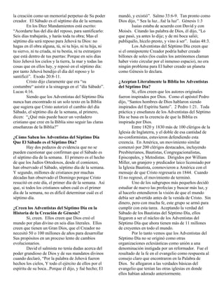 la creación como un memorial perpetuo de Su poder         mandó, y existió”. Salmo 33:6-9. Tan pronto como
creador. El Sábado es el séptimo día de la semana.        Dios dijo, “ Sea la luz...fué la luz”. Génesis 1:3
        En los Diez Mandamientos está escrito:                    Isaías estaba de acuerdo con David y con
“Acordarte has del día del reposo, para santificarlo:     Moisés. Citando las palabra de Dios, él dijo, “Lo
Seis días trabajarás, y harás toda tu obra; Mas el        que pasó, ya antes lo dije; y de mi boca salió;
séptimo día será reposo para Jehová tu Dios: no           publiquélo, hícelo presto, y vino á ser”. Isaías 48:3.
hagas en él obra alguna, tú, ni tu hijo, ni tu hija, ni           Los Adventistas del Séptimo Día creen que
tu siervo, ni tu criada, ni tu bestia, ni tu extranjero   si el omnipotente Creador podría haber creado
que está dentro de tus puertas: Porque en seis días       billones de soles (los cuales los astrónomos claman
hizo Jehová los cielos y la tierra, la mar y todas las    haber visto circular por el inmenso espacio), no era
cosas que en ellos hay, y reposó en el séptimo día:       ningún problema para El haber creado un planeta
por tanto Jehová bendijo el día del reposo y lo           como Génesis lo declara.
santificó”. Exodo 20:8-11.
        Cristo dijo claramente que era “su                ¿Aceptan Literalmente la Biblia los Adventistas
costumbre“ asistir a la sinagoga en el “día Sábado”.      del Séptimo Día?
Lucas 4:16.                                                       Sí, ellos creen que los autores originales
        Siendo que los Adventistas del Séptimo Día        fueron inspirados por Dios. Como el apóstol Pedro
nunca han encontrado ni un solo texto en la Bíblia        dijo, “Santos hombres de Dios hablaron siendo
que sugiera que Cristo autorizó el cambio del día         inspirados del Espíritu Santo”. 2 Pedro 1:21. Toda
Sábado, el séptimo día de la semana, al primero,          práctica y enseñanza de los Adventistas del Séptimo
dicen: “¿Qué más puede hacer un verdadero                 Día se basa en la creencia de que la Biblia es
cristiano que cree en la Biblia sino seguir las claras    inspirada por Dios.
enseñanzas de la Biblia?”                                         Entre 1820 y 1830 más de 100 clérigos de la
                                                          Iglesia de Inglaterra, y el doble de esa cantidad de
¿Cómo Saben los Adventistas del Séptimo Día               no-conformistas, estuvieron defendiendo esta
Que El Sábado es el Séptimo Día?                          creencia. En América, un movimiento similar
        Hay dos pedazos de evidencia que no se            comenzó por 200 clérigos destacados, incluyendo
pueden cuestionar que confirman que el Sábado es          Presbiterianos, Bautistas, Congregacionalistas,
el séptimo día de la semana. El primero es el hecho       Episcopales, y Metodistas. Dirigidos por William
de que los Judíos Ortodoxos, desde el comienzo,           Miller, un granjero y predicador laico licensiado por
han observado el Sábado, séptimo día de la semana.        la Iglesia Bautista, conmovieron a América con el
Y segundo, millones de cristianos por muchas              mensaje de que Cristo regresaría en 1844. Cuando
décadas han observado el Domingo porque Cristo            El no regresó, el movimiento de terminó.
resucitó en este día, el primer día de la semana. Así             Uno de los subgrupos más pequeños decidó
que, si todos los cristianos saben cuál es el primer      estudiar de nuevo las profecías y buscar más luz, y
día de la semana, no es difícil determinar cuál es el     al hacerlo entendieron la visión de que el mundo
séptimo día.                                              debía ser advertido antes de la venida de Cristo. Sin
                                                          dinero, pero con mucha fe, este grupo se armó para
¿Creen los Adventistas del Séptimo Día en la              cumplir con esta tarea. Aceptando la verdad del
Historia de la Creación de Génesis?                       Sábado de los Bautistas del Séptimo Día, ellos
        Sí, creen. Ellos creen que Dios creó el           llegaron a ser el núcleo de los Adventistas del
mundo por plan divino en seis días literales. Ellos       Séptimo Día que ahora tienen más de 11 millones
creen que tienen un Gran Dios, que el Creador no          de creyentes en todo el mundo.
necesitó 50 o 100 millones de años para desarrollar               Por lo tanto vemos que los Adventistas del
Sus propósitos en un proceso lento de cambios             Séptimo Día no se originó como otras
evolucionarios.                                           organizaciones eclesiásticas como unión a una
        David el salmista no tenía dudas acerca del       denominación instigada por un reformador. Fue el
poder grandioso de Dios y de sus mandatos divinos         resultado de la fe en el evangelio como respuesta al
cuando declaró, “Por la palabra de Jehová fueron          consejo claro que encontraron en la Palabra de
hechos los cielos, Y todo el ejército de ellos por el     Dios. Se allegaron a las verdades básicas del
espíritu de su boca...Porque él dijo, y fué hecho; El     evangelio que tenían las otras iglesias en donde
                                                          ellos habían adorado anteriormente.
 