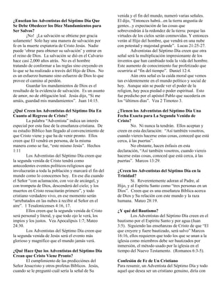 venida y el fin del mundo, numeró varias señales.
¿Enseñan los Adventistas del Séptimo Día Que            El dijo, “Entonces habrá...en la tierra angustia de
Se Debe Obedecer los Diez Mandamientos para             gentes...y expectación de las cosas que
Ser Salvos?                                             sobrevendrán á la redondez de la tierra: porque las
        ¡No! ¡La salvación se obtiene por gracia        virtudes de los cielos serán conmovidas. Y entonces
solamente! Solo hay una manera de salvación por         verán al Hijo del hombre, que vendrá en una nube
fe en la muerte expiatoria de Cristo Jesús. Nadie       con potestad y majestad grande”. Lucas 21:25-27.
puede ‘obrar para obtener su salvación’ y entrar en             Adventistas del Séptimo Día creen que otra
el reino de Dios. La salvación se dió en el Calvario    señal será la multiplicación impresionante de los
hace casi 2,000 años atrás. No es el hombre             inventos que han cambiado toda la vida del hombre.
tratando de conformar a las reglas sino creyendo en     Este aumento de conocimiento fue profetizado que
lo que se ha realizado a través del Hijo de Dios. No    ocurriría al “fin del tiempo”. Daniel 12:4.
es un esfuerzo humano sino esfuerzo de Dios lo que              Aún otra señal es la caída moral que vemos
provee el camino al perdón.                             tan evidentemente en el mundo político y social de
        Guardar los mandamientos de Dios es el          hoy. Aunque aún se puede ver el poder de la
resultado de la evidencia de salvación. Es un asunto    religion, hay poca piedad o poder espiritual. Esto
de amor, no de obligación leal. Jesús dijo, “Si me      fue predicho por el apóstol Pablo que sucedería en
amáis, guardad mis mandamientos”. Juan 14:15.           los “últimos días”. Vea 2 Timoteo 3.

¿Qué Creen los Adventistas del Séptimo Día En           ¿Tienen los Adventistas del Séptimo Día Una
Cuanto al Regreso de Cristo?                            Fecha Exacta para La Segunda Venida de
        La palabra “Adventista” indica un interés       Cristo?
especial por esta fase de la enseñanza cristiana. De            No. Ni nunca la tendrán. Ellos aceptan y
su estudio Bíblico han llegado al convencimiento de     creen en esta declaración: “Así también vosotros,
que Cristo viene y que ha de venir pronto. Ellos        cuando viereis hacerse estas cosas, conoced que está
creen que El vendrá en persona, de la misma             cerca, á las puertas”.
manera como se fue, “este mismo Jesús”. Hechos                  No obstante, hacen énfasis en esta
1:11                                                    declaración, “Así también vosotros, cuando viereis
        Los Adventistas del Séptimo Día creen que       hacerse estas cosas, conoced que está cerca, á las
la segunda venida de Cristo tendrá como                 puertas”. Marcos 13:29.
antecedentes eventos políticos-religiosos que
involucrarán a toda la población y marcará el fin del   ¿Creen los Adventistas del Séptimo Día en la
mundo como lo conocemos hoy. En ese día cuando          Trinidad?
el Señor “con aclamación, con voz de arcángel, y                Sí. Reverentemente adoran al Padre, al
con trompeta de Dios, descenderá del cielo; y los       Hijo, y al Espíritu Santo como “tres personas en un
muertos en Cristo resucitarán primero”, y todo          Dios”. Creen que es una enseñanza Bíblica acerca
cristiano verdadero vivo, en ese momento serán          de Dios y Su relación con este mundo y la raza
“arrebatados en las nubes á recibir al Señor en el      humana. Mateo 28:19.
aire”. 1 Tesalonicenses 4:16, 17.
        Ellos creen que la segunda venida de Cristo     ¿Y qué del Bautismo?
será personal y literal, y que todo ojo le verá, los            Los Adventistas del Séptimo Día creen en el
impíos y los justos. Vea Apocalipsis 1:7; Mateo         bautismo por el Espíritu Santo y por agua (Juan
24:30.                                                  3:5). Siguiendo las enseñanzas de Cristo de que “El
        Los Adventistas del Séptimo Día creen que       que creyere y fuere bautizado, será salvo” Marcos
la segunda venida de Jesús será el evento más           16:16, ellos requieren que todo los que se unan a la
glorioso y magnífico que el mundo jamás verá.           iglesia como miembros debe ser bautizados por
                                                        inmersión, el método usado por la iglesia en el
¿Qué Hace Que los Adventistas del Séptimo Día           tiempo del Nuevo Testamento. (Romanos 6:3-5).
Crean que Cristo Viene Pronto?
       El cumplimiento de las predicciónes del          Confesión de Fe de Un Cristiano
Señor Jesucristo y otros profetas Bíblicos. Jesús,      Para resumir, un Adventista del Séptimo Día y todo
cuando se le preguntó cuál sería la señal de Su         aquel que desea ser un cristiano genuino, diría con
 