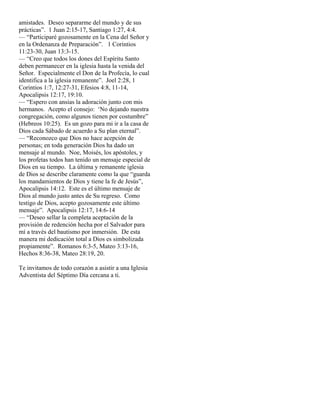 amistades. Deseo separarme del mundo y de sus
prácticas”. 1 Juan 2:15-17, Santiago 1:27, 4:4.
— “Participaré gozosamente en la Cena del Señor y
en la Ordenanza de Preparación”. 1 Corintios
11:23-30, Juan 13:3-15.
— “Creo que todos los dones del Espíritu Santo
deben permanecer en la iglesia hasta la venida del
Señor. Especialmente el Don de la Profecía, lo cual
identifica a la iglesia remanente”. Joel 2:28, 1
Corintios 1:7, 12:27-31, Efesios 4:8, 11-14,
Apocalipsis 12:17, 19:10.
— “Espero con ansias la adoración junto con mis
hermanos. Acepto el consejo: ‘No dejando nuestra
congregación, como algunos tienen por costumbre”
(Hebreos 10:25). Es un gozo para mi ir a la casa de
Dios cada Sábado de acuerdo a Su plan eternal”.
— “Reconozco que Dios no hace acepción de
personas; en toda generación Dios ha dado un
mensaje al mundo. Noe, Moisés, los apóstoles, y
los profetas todos han tenido un mensaje especial de
Dios en su tiempo. La última y remanente iglesia
de Dios se describe claramente como la que “guarda
los mandamientos de Dios y tiene la fe de Jesús”,
Apocalipsis 14:12. Este es el último mensaje de
Dios al mundo justo antes de Su regreso. Como
testigo de Dios, acepto gozosamente este último
mensaje”. Apocalipsis 12:17, 14:6-14
— “Deseo sellar la completa aceptación de la
provisión de redención hecha por el Salvador para
mí a través del bautismo por inmersión. De esta
manera mi dedicación total a Dios es simbolizada
propiamente”. Romanos 6:3-5, Mateo 3:13-16,
Hechos 8:36-38, Mateo 28:19, 20.

Te invitamos de todo corazón a asistir a una Iglesia
Adventista del Séptimo Día cercana a ti.
 