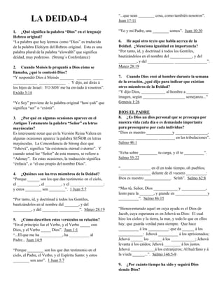 “...que sean ________ cosa, como también nosotros”.
           LA DEIDAD-4                                    Juan 17:11

1. ¿Qué significa la palabra “Dios” en el lenguaje        “Yo y mi Padre, una ________ somos”. Juan 10:30
Hebreo original?
“La palabra que hoy leemos como “Dios” es traducida       6. He aquí otro texto que habla acerca de la
de la palabra Elohiym del Hebreo original. Esta es una    Deidad. ¿Menciona igualdad en importancia?
palabra plural de la palabra “elowahh” que significa      “Por tanto, id, y doctrinad á todos los Gentiles,
deidad, muy poderoso. (Strong´s Confordance)              bautizándolos en el nombre del ___________, y del
                                                          _________, y del _____________ ________________”.
2. Cuando Moisés le preguntó a Dios cómo se               Mateo 28:19
llamaba, ¿qué le contestó Dios?
“Y respondió Dios á Moisés _______ _______ _____          7. Cuando Dios creó al hombre durante la semana
____________ _____________ . Y dijo, así dirás á          de la creación, ¿qué dijo para indicar que existían
los hijos de Israel: YO SOY me ha enviado á vosotros”.    otros miembros de la Deidad?
Exódo 3:14                                                “Y dijo Dios, ____________ al hombre a ___________
                                                          imagen, según _____________________ semejanza...”
“Yo Soy” proviene de la palabra original “haw-yah” que    Genesis 1:26
significa “ser” o “existir”.
                                                          DIOS EL PADRE
3. ¿Por qué en algunas ocasiones aparece en el            8. ¿Es Dios un dios personal que se preocupa por
Antiguo Testamento la palabra “Señor” en letras           nuestra vida cada día o es demasiado importante
mayúsculas?                                               para preocuparse por cada individuo?
Es interesante notar que en la Versión Reina Valera en    “Dios es nuestro _____________y ________________,
algunas ocasiones aparece la palabra SEÑOR en letras      ________ ___________ ________ en las tribulaciones”.
mayúsculas. La Concordancia de Strong dice que            Salmo 46:1
“Jehová”, significa “de existencia eternal o eterno”. Y
cuando usted lee “Señor” de esta manera, se refiere a     “Echa sobre _________ tu carga, y él te __________”.
“Adonay”. En estas ocasiones, la traducción significa     Salmo 55:22
“énfasis”, o “el uso propio del nombre Dios”.
                                                          “_______________ en él en todo tiempo, oh pueblos;
4. ¿Quiénes son los tres miembros de la Deidad?           ________________ delante de él vuestro __________:
“Porque ______ son los que dan testimonio en el cielo,    Dios es nuestro _____________. Selah”. Salmo 62:8
el ___________, el ________, y el _______ _________:
y estos ________ son ________”. 1 Juan 5:7                “Mas tú, Señor, Dios ____________ y ____________,
                                                          lento para la _______, y grande en ________________y
“Por tanto, id, y doctrinad á todos los Gentiles,         __________”. Salmo 86:15
bautizándolos en el nombre del _______, y del
_________, y del ________ __________”. Mateo 28:19        “Bienaventurado aquel en cuya ayuda es el Dios de
                                                          Jacob, cuya esperanza es en Jehová su Dios: El cual
5. ¿Cómo describen estos versículos su relación?          hizo los cielos y la tierra, la mar, y todo lo que en ellos
“En el principio fue el Verbo, y el Verbo _____ con       hay; que guarda verdad para siempre. Que hace
Dios, y el Verbo _____ Dios”. Juan 1:1                    __________ á los __________; que da ______ á los
“...El que me ha ___________, ha __________ al            ____________: Jehová __________ á los aprisionados;
Padre... Juan 14:9                                        Jehová ______ los ______ á los ____________; Jehová
                                                          levanta á los caídos; Jehová ________ á los justos.
“Porque ________ son los que dan testimonio en el         Jehová ____________á los extranjeros; Al huérfano y á
cielo, el Padre, el Verbo, y el Espíritu Santo: y estos   la viuda ______...”. Salmo 146:5-9
________ son uno”. 1 Juan 5:7
                                                          9. ¿Por cuánto tiempo ha sido y seguirá Dios
                                                          siendo Dios?
 