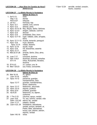 LECCION 26 - ¿Hizo Dios Un Cambio de Hora?           1 Sam 12:24   servidle, verdad, corazón,
                  (Referencia)                                     hecho, vosotros

LECCION 27 - La Biblia Revela la Verdadera
                   Iglesia de Dios (1)
  1. Sof 3:13      resto
     Hag 1:12      demás
     Rom 9:27      reliquias
  2. Jer 6:2       hermosa, hija
  3. Apoc 12:1     vestida, luna, corona
  4. Apoc 12:2     dolores, parto
  5. Apoc 19:15,16 Rey, Reyes, Señor, Señores
  6. Apoc 12:3,4   dragón, cabezas, cuernos
  7. Apoc 12:4     devorar
  8. Apoc 12:5     arrebatado, Dios, trono
  9. Apoc 12:7-10 lugar, hallado, cielo, arrojado,
                   tierra
 10. Apoc 12:11-13 muerte, teniendo, persiguió
 11. Apoc 12:6     huyó, desierto
      Apoc 12:14   volase, desierto
 12. Apoc 12:16    ayudó, mujer
 13. Apoc 12:6     mil, doscientos, sesenta
 14. Apoc 12:17    otros
 15. Mat 22:37,38 amarás, Señor, Dios, alma,
                   mente
 16. Juan 7:17     conocerá, doctrina
 17. Heb 13:8,9    doctrinas, diversas, extrañas
     Ef 4:14       niños, fluctuantes, llevados,
                   doctrina
 18. Ef 4:4,5      un, cuerpo, una, fe
 19. Mat 7:20-23   sus, frutos, conoceréis

LECCION 28 - La Biblia Revela la Verdadera
                   Iglesia de Dios (2)
 20. Mat 16:18     mi, iglesia
     Juan 10:16    rebaño
 21. Apoc 14:12    paciencia, guardan,
                   mandamientos, Dios
     Apoc 12:17    guardan, mandamientos,
                   tienen, testimonio
 22. Apoc 12:17    testimonio, Jesucristo
 23. Apoc 19:10    espíritu, profecía
 24. Apoc 22:9     profetas, guardan
 25. Isa 8:20      testimonio, no, dijeren,
                   conforme
 26. 1 Tim 3:15    columna, apoyo, verdad
 27. Juan 14:6     Yo, soy, camino, verdad, vida
     Salm 119:142 eterna, ley, verdad
     Juan 17:17    palabra, verdad
 28. Juan 4:23, 24 verdaderos, adoradores,
                   verdad, porque, también, el,
                   Padre, tales, adoradores,
                   busca, que, adoren, adoran,
                   espíritu, verdad
     Salm 145:18   veras
 