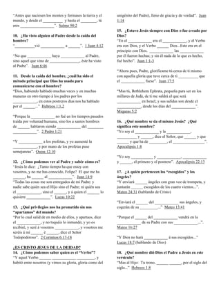 “Antes que naciesen los montes y formases la tierra y el    unigénito del Padre), lleno de gracia y de verdad”. Juan
mundo, y desde el __________ y hasta el ________, tú        1:14
eres _________________”. Salmo 90:2
                                                            15. ¿Estuvo Jesús siempre con Dios o fue creado por
10. ¿Ha visto alguien al Padre desde la caída del           Dios?
hombre?                                                     “En el ____________ era el ____________, y el Verbo
“__________vió ____________ a ______”. 1 Juan 4:12          era con Dios, y el Verbo ______ Dios...Este era en el
                                                            principio con Dios. ____________ las ____________
“No que ____________ haya ____________ al Padre,            por él fueron hechas; y sin él nada de lo que es hecho,
sino aquel que vino de _______________, éste ha visto       fué hecho”. Juan 1:1-3
al Padre”. Juan 6:46
                                                            “Ahora pues, Padre, glorificame tú cerca de ti mismo
11. Desde la caída del hombre, ¿cuál ha sido el             con aquella gloria que tuve cerca de ti __________ que
método principal que Dios ha usado para                     el ____________ fuese”. Juan 17:5
comunicarse con el hombre?
“Dios, habiendo hablado muchas veces y en muchas            “Mas tú, Bethlehem Ephrata, pequeña para ser en los
maneras en otro tiempo á los padres por los                 millares de Judá, de ti me saldrá el que será
____________, en estos postreros días nos ha hablado        ____________ en Israel; y sus salidas son desde el
por el ______...” Hebreos 1:1,2                             ____________, desde los días del ____________”.
                                                            Miqueas 5:2
“Porque la ____________ no fué en los tiempos pasados
traída por voluntad humana, sino los a santos hombres       16. ¿Qué nombre se da el mismo Jesús? ¿Qué
de ______ hablaron siendo ____________ del ________         significa este nombre?
____________”. 2 Pedro 1:21                                 “Yo soy el ____________ y la ____________,
                                                            __________ y ______, dice el Señor, que ______ y que
“Y ____________ a los profetas, y yo aumenté la             ______ y que ha de _________, el ________________”.
____________, y por mano de los profetas puse               Apocalipsis 1:8
semejanzas”. Oseas 12:10
                                                            “Yo soy ___________ y ____________, ____________
12. ¿Cómo podemos ver al Padre y sabér cómo es?             y ______, el primero y el postrero”. Apocalipsis 22:13
“Jesús le dice: ¿Tanto tiempo ha que estoy con
vosotros, y no me has conocido, Felipe? El que me ha        17. ¿A quién pertenecen los “escogidos” y los
______, ha ______ al ____________”. Juan 14:9               ángeles?
“Todas las cosas me son entregados de mi Padre: y           “Y enviará ______ ángeles con gran voz de trompeta, y
nadie sabe quién sea el Hijo sino el Padre; ni quién sea    juntarán ______ escogidos de los cuatro vientos...”.
el ____________, sino el ______, y á quien el ______ lo     Mateo 24:31 (hablando de Cristo)
quisiere ____________”. Lucas 10:22
                                                            “Enviará el ______ del ____________ sus ángeles, y
13. ¿Qué privilegios nos ha prometido sin nos               cogerán de su _________...” Mateo 13:41
“apartamos” del mundo?
“Por lo cual salid de en medio de ellos, y apartaos, dice   “Porque el ______ del ____________ vendrá en la
el ____________, y no toquéis lo inmundo; y yo os           ____________ de su Padre con sus ____________...”.
recibiré, y seré á vosotros ____________, y vosotros me     Mateo 16:27
seréis á mí ______ é ______, dice el Señor
Todopoderoso”. 2 Corintios 6:17-18                          “Y Dios no hará ____________ á sus escogidos...”
                                                            Lucas 18:7 (hablando de Dios)
¿ES CRISTO JESUS DE LA DEIDAD?
14. ¿Cómo podemos saber quíen es el “Verbo”?                18. ¿Qué nombre dió Dios el Padre a Jesús en este
“Y aquel Verbo ______ ____________ _________, y             versículo?
habitó entre nosotros (y vimos su gloria, gloria como del   “Mas al Hijo: Tu trono, ______ ______, por el siglo del
                                                            siglo...” Hebreos 1:8
 