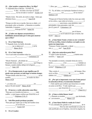 19. ¿Qué nombre comparten Dios y Su Hijo?                 “...Dios, que ______ todas las _________”. Efesios 3:9
“Y respondió Dios á Moisés: YO SOY EL ______
_________. Y dijo: Así dirás á los hijos de Israel:       “Y: Tú, oh Señor, en el principio fundaste la tierra; y
______ ______ me ha enviado á vosotros”. Exodo 3:14       los ____________ son ___________ de tus manos”.
                                                          Hebreos 1:10
“Díjoles Jesús: De cierto, de cierto os digo: Antes que
Abraham fuese, ______ ______”. Juan 8:58                  “Porque por él fueron hechas todas las cosas que están
                                                          en los cielos, y que están en la tierra, ____________ é
“Porque un niño nos es nacido, hijo nos es dado; y el     ____________; sean tronos, sean dominios, sean
principado sobre su hombro: y llamaráse su nombre         principados, sean potestades; todo fué ____________
Admirable, Consejero, ______ __________, _________        por él y para él”. Colosenses 1:16
___________, Príncipe de Paz”. Isaías 9:6
                                                          “____________ las ____________ por él fueron
20. ¿Cuáles son algunas características y                 ____________; y sin él nada de lo que es hecho, fué
habilidades demostradas por Cristo para mostrar           hecho”. Juan 1:3
que es Dios?
                                                          21. ¿Cómo llamó Tomás a Jesús en este versículo?
A. El es Todo Poderoso                                    Si Él no era Dios, Jesús lo hubiese corregido en este
“Y llegando Jesús, les habló, diciendo: ______            punto tan importante.
________ me es dada en el __________ y en la              “Entonces Tomás respondió, y díjole: ¡____________
________”. Mateo 28:18                                    mío, y ______ mío”. Juan 20:28

B. El es Todo Sapiente                                    22. ¿Qué otra naturaleza posía Dios?
“En el cual están escondidos todos los ____________ de    “Y aquel Verbo fué hecho ________, y habitó entre
____________ y ____________”. Colosenses 2:3              nosotros...” Juan 1:14

“Dícele Natanael: ¿De dónde me ____________?              “Se anonadó á sí mismo, tomando forma de siervo,
Respondió Jesús, y díjole: ____________ que Felipe te     hecho ____________ á los ____________; y hallado en
llamara, cuando estabas debajo de la higuera ______       la ____________ como ____________; se humilló á sí
______”. Juan 1:48                                        mismo”. Filipenses 2:7,8

C. El es Omnipresente, lo que significa que El            “Mas venido el __________________ del tiempo, Dios
puede estar presente en todo lugar al mismo tiempo:       envió su Hijo, ____________ de __________, hecho
“Porque donde están dos ó tres                 en mi      súbdito á la ______”. Gálatas 4:4
nombre, ______ ____________ en medio de ellos”.
Mateo 18:20                                               23. ¿Por qué es importante creer que Cristo poseyó
                                                          la naturaleza divina y la naturaleza humana?
“...yo estoy con ____________ _________los ______,        “...Todo espíritu que confiesa que Jesucristo es venido
hasta el fin del mundo”. Mateo 28:20                      en carne es de Dios: Y todo espíritu que ______
                                                          ____________ que Jesucristo es ____________ en
D. El merece y recibe adoración como Dios:                ____________ ______ _____ de ______”. 1 Juan 4:2, 3
“Para que en el nombre de Jesús se ________ toda
rodilla...y toda lengua confiese que Jesucristo es el     24. ¿Cómo se debía llamar Jesús?
_________”. Filipenses 2:10, 11                           “...y llamarás su nombre ____________, que declarado,
                                                          es: con nosotros ______”. Mateo 1:23
E. Solo Dios puede perdonar pecados:
“Pues para que sepáis que el Hijo del hombre tiene        25. ¿Cómo llama Pablo la venida de Cristo?
____________ en la tierra de ____________                 “Y sin contradicción, grande es el ____________ de la
____________”. Lucas 5:24                                 ____________: Dios ha sido manifestado en carne; ha
                                                          sido justificado con el Espíritu, visto de los ángeles; ha
F.   El es Creador:
 