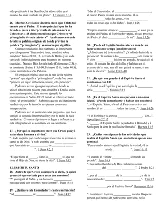 sido predicado á los Gentiles; ha sido creído en el          “Mas el Consolador, el ____________ ____________,
mundo; ha sido recibido en gloria”. 1 Timoteo 3:16           al cual el Padre enviará en mi nombre, él os
                                                             ____________ todas las cosas, y os ____________
26. Muchos Cristianos sinceros creen que Cristo fue          todas las cosas que os he dicho”. Juan 14:26
creado por el Padre. El texto principal que los ha
llevado a creer e interpretarlo de esta manera es            “Empero cuando viniere el ____________, el cual yo os
Colosenses 1:15 donde menciona que Cristo es “el             enviaré del Padre, el Espíritu de verdad, el cual procede
primogénito de toda criatura”. Analicemos con más            del Padre, él dará ____________ de mí”. Juan 15:26
detalle la palabra original de donde provino la
palabra “primogénito” y veamos lo que significa.             30. ¿Puede el Espíritu Santo estar en más de un
      Cuando estudiamos las escrituras, es importante        lugar al mismo tiempo (omnipresente)?
que coloquemos “línea sobre línea, mandato sobre             “¿Adónde me iré de tu espíritu? ¿Y adónde huiré de tu
mandato” Isaías 28:10, 13, ver toda la Biblia y no cada      presencia? Si subiere á los ____________, allí estás tú:
versículo individualmente para basarnos en nuestras          Y si en ____________ hiciere mi estrado, he aquí allí tú
creencias. Nuestro Dios lo sabe todo (Colosenses 2:3), y     estás. Si tomare las alas del alba, y habitare en el
es constante (Salmo 119:160, Hebreos 13:8, Isaías 40:8),     extremo de la mar, aun allí me guiará tu mano, y me
como también lo es Su Palabra.                               asirá tu diestra”. Salmo 139:7-10
      El lenguaje original que usa la raíz de la palabra
“prwtos” que significa “primogénito”, se define como         31. ¿De qué nos guardará el Espíritu Santo si
“primero en lugar, influencia, honor; jefe, príncipe”.       caminamos con El?
      Podemos ver un ejemplo importante donde se             “...Andad en el Espíritu, y no satisfagáis la __________
utilizó esta misma palabra para describir a David, quien     de la _________”. Gálatas 5:16
no era primogénito. Este mismo ejemplo lo
encontramos en Salmo 89:27 donde se refiere a David          32. ¿Es el Espíritu Santo una persona o una cosa
como “el primogénito”. Sabemos que no es literalmente        (algo)? ¿Puede comunicarse o hablar con nosotros?
verdadero y por lo tanto lo aceptamos como una               “...el Espíritu Santo, al cual el Padre enviará en mi
interpretación.                                              nombre, él os _________ todas las cosas...”. Juan 14:26
      Podemos ver, al contestar estas preguntas, que hace
sentido la segunda interpretación y por lo tanto la hace     “Y el Espíritu y la esposa _________________, Ven...”.
verdadera. Cristo es el primero en lugar e influencia, y     Apocalipsis 22:17
esta interpretación es constante en las escrituras.          “...______ el Espíritu Santo: Apartadme á Bernabé y á
                                                             Saulo para la obra la cual los he llamado”. Hechos 13:2
27. ¿Por qué es importante creer que Cristo poseyó
naturaleza humana y divina?                                  33. ¿Cuáles son algunas de las actividades que
“...todo espíritu que confiesa que Jesucristo es venido en   realiza el Espíritu Santo que nos indican que es una
carne es de Dios: Y todo espíritu que _____ _________        persona?
que Jesucristo es ____________ en ________, _____            “Pero cuando viniere aquel Espíritu de verdad, él os
____ ____ ________”. 1 Juan 4:2, 3                           ____________ a toda ____________”. Juan 16:13

“El que tiene al ______, tiene la _________: el que no       “Y cuando él viniere ____________ al mundo de
tiene al Hijo de Dios, no tiene la vida”. 1 Juan 5:12        pecado”. Juan 16:8
                                                             “...los santos hombres de Dios hablaron siendo
EL ESPÍRITU SANTO                                            __________ del __________ _________”. 2 Pedro 1:21
28. Antes de que Cristo ascendiera al cielo, ¿a quién
prometió que enviaría para estar con nosotros?               “...por el ____________ de la ____________, y de la
“Y yo rogaré al Padre, y os dará otro ____________,          renovación del ____________ ____________”. Tito 3:5
para que esté con vosotros para siempre”. Juan 14:16
                                                             “...___________ por el Espíritu Santo”. Romanos 15:16
29. ¿Quién es este Consolador y cuál es su función?
“Al ____________ de ____________”. Juan 14:17                “...también el Espíritu ____________ nuestra flaqueza:
                                                             porque qué hemos de pedir como conviene, no lo
 