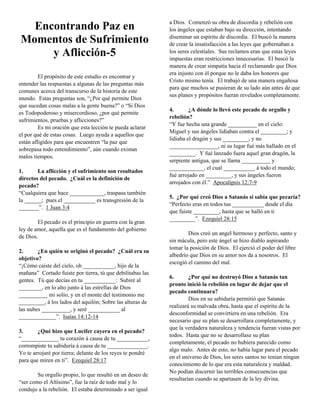 a Dios. Comenzó su obra de discordia y rebelión con
  Encontrando Paz en                                        los ángeles que estaban bajo su dirección, intentando
                                                            diseminar un espíritu de discordia. El buscó la manera
Momentos de Sufrimiento                                     de crear la insatisfacción a las leyes que gobernaban a
     y Aflicción-5                                          los seres celestiales. Sus reclamos eran que estas leyes
                                                            impuestas eran restricciones innecesarias. El buscó la
                                                            manera de crear simpatía hacia él reclamando que Dios
                                                            era injusto con él porque no le daba los honores que
         El propósito de este estudio es encontrar y
                                                            Cristo mismo tenía. El trabajó de una manera engañosa
entender las respuestas a algunas de las preguntas más
                                                            para que muchos se pusieran de su lado aún antes de que
comunes acerca del transcurso de la historia de este
                                                            sus planes y propósitos fueran revelados completamente.
mundo. Estas preguntas son, “¿Por qué permite Dios
que sucedan cosas malas a la gente buena?” o “Si Dios
                                                            4.       ¿A dónde lo llevó este pecado de orgullo y
es Todopoderoso y misercordioso, ¿por qué permite
                                                            rebelión?
sufrimientos, pruebas y aflicciones?”
                                                            “Y fue hecha una grande __________ en el cielo:
         Es mi oración que esta lección te pueda aclarar
                                                            Miguel y sus ángeles lidiaban contra el _________; y
el por qué de estas cosas. Luego ayuda a aquellos que
                                                            lidiaba el dragón y sus _________, y no
están afligidos para que encuentren “la paz que
                                                            _________________, ni su lugar fué más hallado en el
sobrepasa todo entendimiento”, aún cuando existan
                                                            _________. Y fué lanzado fuera aquel gran dragón, la
malos tiempos.
                                                            serpiente antigua, que se llama __________ y
                                                            ____________, el cual ___________ á todo el mundo;
1.      La aflicción y el sufrimiento son resultados
                                                            fué arrojado en _________, y sus ángeles fueron
directos del pecado. ¿Cuál es la definición de
                                                            arrojados con él.” Apocalipsis 12:7-9
pecado?
“Cualquiera que hace ____________, traspasa también
                                                            5. ¿Por qué creó Dios a Satanás si sabía que pecaría?
la ______; pues el ___________ es transgresión de la
                                                            “Perfecto eras en todos tus ___________ desde el día
_______”. 1 Juan 3:4
                                                            que fuiste _________, hasta que se halló en ti
                                                            _________”. Ezequiel 28:15
        El pecado es el principio en guerra con la gran
ley de amor, aquella que es el fundamento del gobierno
                                                                    Dios creó un angel hermoso y perfecto, santo y
de Dios.
                                                            sin mácula, pero este ángel se hizo diablo aspirando
                                                            tomar la posición de Dios. El ejerció el poder del libre
2.      ¿En quién se originó el pecado? ¿Cuál era su
                                                            albedrío que Dios en su amor nos da a nosotros. El
objetivo?
                                                            escogió el camino del mal.
“¡Cómo caiste del cielo, oh ___________, hijo de la
mañana” Cortado fuiste por tierra, tú que debilitabas las
                                                            6.       ¿Por qué no destruyó Dios a Satanás tan
gentes. Tú que decías en tu ___________: Subiré al
                                                            pronto inició la rebelión en lugar de dejar que el
________, en lo alto junto á las estrellas de Dios
                                                            pecado continuara?
__________ mi solio, y en el monte del testimonio me
                                                                     Dios en su sabiduría permitió que Satanás
_________, á los lados del aquilón; Sobre las alturas de
                                                            realizará su malvada obra, hasta que el espíritu de la
las nubes __________, y seré ___________ al
                                                            desconformidad se convirtiera en una rebelión. Era
_____________”. Isaías 14:12-14
                                                            necesario que su plan se desarrollara completamente, y
                                                            que la verdadera naturaleza y tendencia fueran vistas por
3.      ¿Qué hizo que Lucifer cayera en el pecado?
                                                            todos. Hasta que no se desarrollase su plan
“_____________ tu corazón á causa de tu ___________,
                                                            completamente, el pecado no hubiera parecido como
corrompiste tu sabiduría á causa de tu ______________.
                                                            algo malo. Antes de esto, no había lugar para el pecado
Yo te arrojaré por tierra; delante de los reyes te pondré
                                                            en el universo de Dios, los seres santos no tenían ningun
para que miren en ti”. Ezequiel 28:17
                                                            conocimiento de lo que era esta naturaleza y maldad.
                                                            No podían discernir las terribles consecuencias que
        Su orgullo propio, lo que resultó en un deseo de
                                                            resultarían cuando se apartasen de la ley divina.
“ser como el Altísimo”, fue la raíz de todo mal y lo
condujo a la rebelión. El estaba determinado a ser igual
 