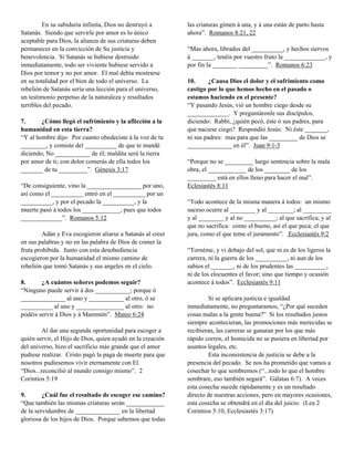 En su sabiduría infinita, Dios no destruyó a       las criaturas gimen á una, y á una están de parto hasta
Satanás. Siendo que servirle por amor es lo único           ahora”. Romanos 8:21, 22
aceptable para Dios, la alianza de sus criaturas deben
permanecer en la convicción de Su justicia y                “Mas ahora, librados del __________, y hechos siervos
benevolencia. Si Satanás se hubiese destruido               á _______, tenéis por vuestro fruto la _____________, y
inmediatamente, todo ser viviente hubiese servido a         por fin la ________ _________”. Romanos 6:23
Dios por temor y no por amor. El mal debía mostrarse
en su totalidad por el bien de todo el universo. La         10.     ¿Causa Dios el dolor y el sufrimiento como
rebelión de Satanás sería una lección para el universo,     castigo por lo que hemos hecho en el pasado o
un testimonio perpetuo de la naturaleza y resultados        estamos haciendo en el presente?
terribles del pecado.                                       “Y pasando Jesús, vió un hombre ciego desde su
                                                            _____________. Y preguntáronle sus discípulos,
7.      ¿Cómo llegó el sufrimiento y la aflicción a la      diciendo: Rabbí, ¿quién pecó, éste ó sus padres, para
humanidad en esta tierra?                                   que naciese ciego? Respondió Jesús: Ni éste _______,
“Y al hombre dijo: Por cuanto obedeciste á la voz de tu     ni sus padres: mas para que las _________ de Dios se
________, y comiste del __________ de que te mandé          ______________ en él”. Juan 9:1-3
diciendo, No ___________ de él; maldita será la tierra
por amor de ti; con dolor comerás de ella todos los         “Porque no se _________ luego sentencia sobre la mala
_______ de tu _________”. Génesis 3:17                      obra, el ____________ de los ________ de los
                                                            _________ está en ellos lleno para hacer el mal”.
“De consiguiente, vino la _________________ por uno,        Eclesiastés 8:11
así como el __________ entró en el __________ por un
__________, y por el pecado la __________, y la             “Todo acontece de la misma manera á todos: un mismo
muerte pasó á todos los ____________, pues que todos        suceso ocurre al ________ y al ________; al _________
_____________”. Romanos 5:12                                y al ________ y al no __________; al que sacrifica, y al
                                                            que no sacrifica: como el bueno, así el que peca; el que
         Adán y Eva escogieron aliarse a Satanás al creer   jura, como el que teme el juramento”. Ecclesiastés 9:2
en sus palabras y no en las palabra de Dios de comer la
fruta prohibida. Junto con esta desobediencia               “Tornéme, y vi debajo del sol, que ni es de los ligeros la
escogieron por la humanidad el mismo camino de              carrera, ni la guerra de los __________, ni aun de los
rebelión que tomó Satanás y sus angeles en el cielo.        sabios el _______, ni de los prudentes las __________,
                                                            ni de los elocuentes el favor; sino que tiempo y ocasión
8.      ¿A cuántos señores podemos seguir?                  acontece á todos”. Ecclesiastés 9:11
“Ninguno puede servir á dos ___________; porque ó
______________ al uno y ___________ al otro, ó se                   Si se aplicara justicia e igualdad
__________ al uno y _______________ al otro: no             inmediatamente, no preguntaramos, “¿Por qué suceden
podéis servir á Dios y á Mammón”. Mateo 6:24                cosas malas a la gente buena?” Si los resultados justos
                                                            siempre acontecieran, las promociones más merecidas se
         Al dar una segunda oportunidad para escoger a      recibieran, las carreras se ganaran por los que más
quién servir, el Hijo de Dios, quien ayudó en la creación   rápido corren, el homicida no se pusiera en libertad por
del universo, hizo el sacrificio más grande que el amor     asuntos legales, etc.
pudiese realizar. Cristo pagó la paga de muerte para que            Esta inconsistencia de justicia se debe a la
nosotros pudiesemos vivir eternamente con El.               presencia del pecado. Se nos ha prometido que vamos a
“Dios...reconcilió al mundo consigo mismo”. 2               cosechar lo que sembremos (“...todo lo que el hombre
Corintios 5:19                                              sembrare, eso también segará”. Gálatas 6:7). A veces
                                                            esta cosecha sucede rápidamente y es un resultado
9.       ¿Cuál fue el resultado de escoger ese camino?      directo de nuestras acciones, pero en mayores ocasiones,
“Que también las mismas criaturas serán ____________        esta cosecha se obtendrá en el día del juicio. (Lea 2
de la servidumbre de ______________ en la libertad          Corintios 5:10, Ecclesiastés 3:17)
gloriosa de los hijos de Dios. Porque sabemos que todas
 