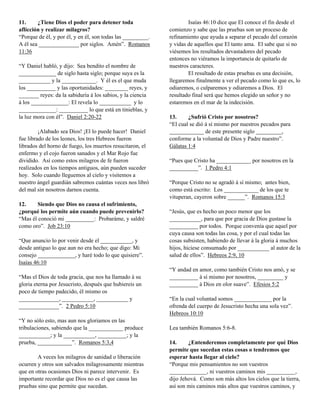 11.     ¿Tiene Dios el poder para detener toda                       Isaías 46:10 dice que El conoce el fin desde el
aflicción y realizar milagros?                               comienzo y sabe que las pruebas son un proceso de
“Porque de él, y por él, y en él, son todas las _________.   refinamiento que ayuda a separar el pecado del corazón
A él sea ______________ por siglos. Amén”. Romanos           y vidas de aquellos que El tanto ama. El sabe que si no
11:36                                                        viésemos los resultados devastadores del pecado
                                                             entonces no viéramos la importancia de quitarlo de
“Y Daniel habló, y dijo: Sea bendito el nombre de            nuestros caracteres.
_____________ de siglo hasta siglo; porque suya es la                El resultado de estas pruebas es una decisión,
___________ y la ____________. Y él es el que muda           llegaremos finalmente a ver el pecado como lo que es, lo
los __________ y las oportunidades: ________ reyes, y        odiaremos, o culparemos y odiaremos a Dios. El
_______ reyes: da la sabiduría á los sabios, y la ciencia    resultado final será que hemos elegido un señor y no
á los _____________: El revela lo ___________ y lo           estaremos en el mar de la indecisión.
_____________: __________ lo que está en tinieblas, y
la luz mora con él”. Daniel 2:20-22                          13.     ¿Sufrió Cristo por nosotros?
                                                             “El cual se dió á sí mismo por nuestros pecados para
         ¡Alabado sea Dios! ¡El lo puede hacer! Daniel       ____________ de este presente siglo _________,
fue librado de los leones, los tres Hebreos fueron           conforme a la voluntad de Dios y Padre nuestro”.
librados del horno de fuego, los muertos resucitaron, el     Gálatas 1:4
enfermo y el cojo fueron sanados y el Mar Rojo fue
dividido. Así como estos milagros de fe fueron               “Pues que Cristo ha ____________ por nosotros en la
realizados en los tiempos antiguos, aún pueden suceder       __________”. 1 Pedro 4:1
hoy. Solo cuando lleguemos al cielo y visitemos a
nuestro ángel guardián sabremos cuántas veces nos libró      “Porque Cristo no se agradó á sí mismo; antes bien,
del mal sin nosotros darnos cuenta.                          como está escrito: Los ____________ de los que te
                                                             vituperan, cayeron sobre ______”. Romanos 15:3
12.     Siendo que Dios no causa el sufrimiento,
¿porqué los permite aún cuando puede prevenirlo?             “Jesús, que es hecho un poco menor que los
“Mas él conoció mi __________: Probaráme, y saldré           ___________, para que por gracia de Dios gustase la
como oro”. Job 23:10                                         __________ por todos. Porque convenía que aquel por
                                                             cuya causa son todas las cosa, y por el cual todas las
“Que anuncio lo por venir desde el ___________, y            cosas subsisten, habiendo de llevar á la gloria á muchos
desde antiguo lo que aun no era hecho; que digo: Mi          hijos, hiciese consumado por ___________ al autor de la
consejo _____________, y haré todo lo que quisiere”.         salud de ellos”. Hebreos 2:9, 10
Isaías 46:10
                                                             “Y andad en amor, como también Cristo nos amó, y se
“Mas el Dios de toda gracia, que nos ha llamado á su         __________ á sí mismo por nosotros, _________ y
gloria eterna por Jesucristo, después que hubiereis un       __________ á Dios en olor suave”. Efesios 5:2
poco de tiempo padecido, él mismo os
______________, ___________, ___________ y                   “En la cual voluntad somos _____________ por la
______________”. 2 Pedro 5:10                                ofrenda del cuerpo de Jesucristo hecha una sola vez”.
                                                             Hebreos 10:10
“Y no sólo esto, mas aun nos gloriamos en las
tribulaciones, sabiendo que la ____________ produce          Lea también Romanos 5:6-8.
___________; y la ___________, __________; y la
prueba, ____________”. Romanos 5:3,4                         14.     ¿Entenderemos completamente por qué Dios
                                                             permite que sucedan estas cosas o tendremos que
        A veces los milagros de sanidad o liberación         esperar hasta llegar al cielo?
ocurren y otros son salvados milagrosamente mientras         “Porque mis pensamientos no son vuestros
que en otras ocasiones Dios ni parece intervenir. Es         _____________, ni vuestros caminos mis __________,
importante recordar que Dios no es el que causa las          dijo Jehová. Como son más altos los cielos que la tierra,
pruebas sino que permite que sucedan.                        así son mis caminos más altos que vuestros caminos, y
 