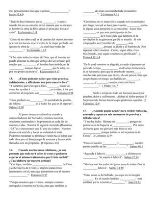 mis pensamientos más que vuestros _____________”.            ________ de Jesús sea manifestada en nuestros
Isaías 55:8,9                                                __________”. 2 Corintios 4:11

“Todo lo hizo hermoso en su _________: y aun el              “Carísimos, no os maravilléis cuando sois examinados
mundo dió en su corazón, de tal manera que no alcance        por fuego, lo cual se hace para vuestra _________, como
el hombre la obra de Dios desde el principio hasta el        si alguna cosa peregrina os aconteciese; Antes bien
cabo”. Ecclesiastés 3:11                                     _________ en que sois participantes de las
                                                             ____________ de Cristo; para que también en la
“Como tú no sabes cuál es el camino del viento, ó cómo       revelación de su gloria os gocéis en triunfo. Si sois
se crían los huesos en el vientre de la mujer preñada, así   vituperados en el nombre de ________, sois
ignoras la obra de _______, la cual hace todas las           ______________, porque la gloria y el Espíritu de Dios
__________”. Ecclesiastés 11:5                               reposan sobre vosotros. Cierto, según ellos, él es
                                                             blasfemado, mas según vosotros es glorificado”. 1
“Y he visto todas las obras de Dios, que el hombre no        Pedro 4:12-1 4
puede alcanzar la obra que debajo del sol se hace; por
mucho que __________ el hombre buscándola, no la             “En lo cual vosotros os alegráis, estando al presente un
__________: aunque diga el _______ que la sabe, no           poco de tiempo ____________ en diversas tentaciones,
por eso podrá alcanzarla”. Ecclesiastés 8:17                 si es necesario, para que la prueba de vuestra ____,
                                                             mucho más preciosas que el oro, el cual perece, bien que
15.     ¿Cómo podemos saber que estas pruebas,               sea probado con fuego, sea hallada en _________,
sufrimientos, y aflicciones son para nuestro bien?           ________ y _______, cuando Jesucristo fuere
“Y sabemos que á los que á Dios ________, todas las          ___________”. 1 Pedro 1:6, 7
cosas les ayudan á _____________, es á saber, á los que
conforme al propósito son __________”. Romanos 8:28                  Tarde o temprano todo ser humano pasará por
                                                             pruebas, dolor y sufrimiento. Alabad al Señor porque El
“Dios, perfecto su _________: Es acendrada la palabra        ha prometido darnos hasta lo que podremos soportar. 2
de Jehová: _________ es á todos los que en él esperan”.      Corintios 12:9
Salmo 18:30
                                                             17.     ¿Adónde puedo acudir para recibir fortaleza,
        Al pasar tiempo estudiando y orando y                consuelo y apoyo en mis momentos de pruebas y
enamorándonos del Salvador, veremos nuestras                 tribulaciones?
oraciones contestadas y Su presencia en cada día de          “Y me ha dicho: Bástate mi _________; porque mi
nuestras vidas. Nuestra fe seguirá creciendo (Romanos        potencia en la flaqueza se _____________. Por tanto,
10:17) y conoceremos que El está en control. Nuestro         de buena gana me gloriaré más bien en mis
deseo será servirle y hacer su voluntad en todo.             ____________, porque habite en mí la potencia de
Podremos reclamar su promesa y tener paz al saber que        Cristo”. 2 Corintios 12:9
todo obra para el bien porque le amamos y hemos sido
llamados con un propósito. (Filipenses 4:6)                  “Dios es nuestro __________ y __________, nuestro
                                                             pronto auxilio en las ______________”. Salmo 46:1
16.      Cuando nos hacemos cristianos, ¿se nos
promete que todo será color de rosas o podemos               “Aguarda á Jehová; _____________, y aliéntese tu
esperar el mismo tratamiento que Cristo recibió?             __________: Sí, espera á Jehová”. Salmo 27:14
¿Cuál debiera ser nuestra actitud?
“Y si hijos, también __________; __________ de Dios,         “Muchos son los males del justo; mas de todos ellos lo
y coherederos de Cristo; si empero padecemos                 __________ Jehová”. Salmo 34:19
juntamente con él, para que juntamente con él seamos
_____________”. Romanos 8:17                                 “Estas cosas os he hablado, para que en mí tengáis
                                                             _______. En el mundo tendréis ___________: mas
“Porque nosotros que vivimos, siempre estamos                confiad, yo he vencido al _________”. Juan 16:33
entregados á muerte por Jesús, para que también la
 