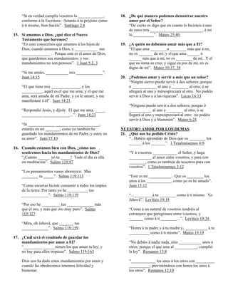 “Si en verdad cumplís vosotros la ______ ______,     18. ¿De qué manera podemos demostrar nuestro
    conforme á la Escritura: Amarás á tu prójimo como        amor por el Señor?
    á ti mismo, bien hacéis”. Santiago 2:8                   “De cierto os digo que en cuanto lo hicisteis á uno
                                                             de estos mis ____________ _____________, á mí
15. Si amamos a Dios, ¿qué dice el Nuevo                     lo __________”. Mateo 25:40
    Testamento que haremos?
    “En esto conocemos que amamos á los hijos de         19. ¿A quién no debemos amar más que a El?
    Dios, cuando amamos á Dios, y ___________ sus            “El que ama ________o ________ más que á mí,
    ______________ . Porque este es el amor de Dios,         no es _______ de mí; y el que ama ______ ó
    que guardemos sus mandamientos; y sus                    ______ más que á mí, no es ________ de mí. Y el
    mandamientos no son penosos”. 1 Juan 5:2, 3              que no toma su cruz, y sigue en pos de mí, no es
                                                             digno de mí”. Mateo 10:37, 38
    “Si me amáis, ___________ mis _____________”.
    Juan 14:15                                           20. ¿Podemos amar y servir a más que un señor?
                                                             “Ningún siervo puede servir á dos señores; porque
    “El que tiene mis ______________, y los                  ó ____________ al uno y ________ al otro, ó se
    __________, aquél es el que me ama; y el que me          allegará al uno y menospreciará al otro. No podéis
    ama, será amado de mi Padre, y yo le amaré, y me         servir á Dios y á las riquezas”. Lucas 16:13
    manifestaré á él”. Juan 14:21
                                                              “Ninguno puede servir a dos señores; porque ó
    “Respondió Jesús, y díjole: El que me ama, _____          ___________ al uno y ________ al otro, ó se
    __________ _____________...”. Juan 14:23                  llegará al uno y menospreciará al otro: no podéis
                                                              servir á Dios y á Mammón”. Mateo 6:24
    “Si _____________ ______ _______________,
    estaréis en mi _______; como yo también he           NUESTRO AMOR POR LOS DEMAS
    guardado los mandamientos de mi Padre, y estoy en    21. ¿Qué nos ha pedido Cristo?
    su amor”. Juan 15:10                                     “...Habéis aprendido de Dios que os ________ los
                                                             ______ á los _______”. 1 Tesalonisenses 4:9
16. Cuando estamos bien con Dios, ¿cómo nos
    sentiremos hacia los mandamientos de Dios?                “Y á vosotros ____________ el Señor, y haga
    “¡Cuánto ______ yo tu _____! Todo el día es ella          ___________ el amor entre vosotros, y para con
    mi meditación”. Salmo 119:97                              ________, como es también de nosotros para con
                                                              vosotros”. 1 Tesalonisenses 3:12
    “Los pensamientos vanos aborrezco: Mas
    ________ tu _____”. Salmo 119:113                         “Este es mi ___________: Que os ________ los
                                                              unos á los ____________, como yo os he amado”.
    “Como escorias hiciste consumir á todos los impíos        Juan 15:12
    de la tierra: Por tanto yo he __________ tus
    _____________”. Salmo 119:119                             “..._________á tu ________ como á ti mismo: Yo
                                                              Jehová”. Levítico 19:18
    “Por eso he _________ tus _____________ más
    que el oro, y más que oro muy puro”. Salmo                “Como á un natural de vosotros tendréis al
    119:127                                                   extranjero que peregrinare entre vosotros; y
                                                              _______ como á ti ________...”. Levítico 19:34
    “Mira, oh Jehová, que _______ tus
    _____________”. Salmo 119:159                             “Honra á tu padre y á tu madre y, ___________ á tu
                                                              __________ como á ti mismo”. Mateo 19:19
17. ¿Cuál será el resultado de guardar los
    mandamientos por amor a El?                               “No debáis á nadie nada, sino ___________ unos á
    “_________ ______tienen los que aman tu ley; y            otros; porque el que ama al ___________, cumplió
    no hay para ellos tropiezo”. Salmo 119:165                la ley”. Romanos 13:8

    Dios nos ha dado estos mandamientos por amor y            “____________ los unos á los otros con _________
    cuando las obedecemos tenemos felicidad y                 __________; previniéndoos con honra los unos á
    bienestar.                                                los otros”. Romanos 12:10
 