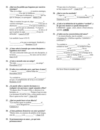 22. ¿Qué nos ha pedido que hagamos por nuestros                 “El que ama á su hermano, ________ en ______, y
    enemigos?                                                   no hay tropiezo en él”. 1 Juan 2:10
    “Mas yo os digo: _________á vuestros enemigos,
    __________ á los que os maldicen, __________            30. ¿Qué se nos ha enseñado?
    _______ á los que os aborrecen, y ______ por los            “...sigue la __________, la _________, la _____, la
    que os ultrajan y os persiguen”. Mateo 5:44                 ________, la ___________, la mansedumbre.”. 1
                                                                Timoteo 6:11, 12
    “Mas á vosotros los que oís, digo: _________ á
    vuestros enemigos, ________ _______ á los que os        31. ¿Cuál es la definición de la palabra “caridad”, y
    aborrecen; ____________ á los que os maldicen, y            de qué otra manera se puede interpretar?
    _______ por los que os calumnian. Y al que te               CARIDAD = agape; amor, afecto o benevolencia;
    hiriere en la mejilla, _______ ________ la otra; y al       querido, AMOR.
    que te quitare la capa, _____ ______ el sayo le
    defiendas”. Lucas 6:27-29                               32. ¿Cuáles son las características del amor?
                                                                “...la ciencia hincha, mas la caridad ___________”.
    Léa también Lucas 6:32-35.                                  1 Corintios 8:1 (Edificar significa “construir o
                                                                confirmar”).
    “___________a los que os persiguen: bendecid, y
    ____ ___________”. Romanos 12:14                            “La caridad es ________, es ___________; la
                                                                caridad no tiene _________, la caridad no hace
23. ¿Cómo sabrá el mundo que somos discípulos o                 ___________, no se ___________; No es
    seguidores de Cristo?                                       ___________, no busca lo _________, no se
    “En esto conocerán todos que sois mis discípulos, si        _______, no piensa el ______; no se huelga de la
    tuviereis _______________ los unos con los otros”.          ___________, mas se huelga de la ________; todo
    Juan 13:35                                                  lo ________, todo lo ______, todo lo ________,
                                                                todo lo _________”. 1 Corintios 13:4-7
24. ¿Cuán a menudo ama un amigo?
    “En todo _________ ____________ un amigo”.
    Proverbios 17:17
                                                                ____________________________
25. El odio crea contienda, pero ¿qué hace el amor?             Por favor firma tu nombre aquí
    “...mas la __________ cubrirá todas las ________”.
    Proverbios 10:12

    “La caridad no _______ ________al __________:
    así que, el cumplimiento de la ley es la caridad”.
    Romanos 13:10

26. ¿Se puede odiar a nuestro hermano o a
    cualquier otra persona y seguir amando a Dios?
    “Si alguno dice, Yo amo á Dios, y aborrece á su
    hermano, es ____________. Porque el que no ama
    á su hermano al cual ha visto, ¿cómo puede amar á
    Dios á quien no ha visto? 1 Juan 4:20

27. ¿Qué no puede hacer ni un diluvio?
    “Las muchas aguas no podrán __________ el
    _______, ni lo ahogarán los ______________”.
    Cantares 8:7

28. ¿Cómo podemos demostrar un amor genuino?
    “Hijitos míos, no amemos de palabra ni de lengua,
    sino de _______ y en _________”. 1 Juan 3:18

29. Si permanecemos en amor, ¿en qué más
    permanecemos?
 