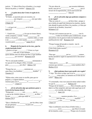 justicia. “Y Jehová Dios hizo al hombre y á su mujer       “No por obras de __________ que nosotros habíamos
túnicas de pieles, y vistiólos”. Génesis 3:21              hecho, mas por su ____________ nos _______, por el
                                                           lavacro de la regeneración, y de la renovación del
5.      ¿A quién desea dar Cristo el regalo de la          ____________ _________”. Tito 3:5
salvación?
“El Señor...es paciente para con nosotros, no              8.       ¿Es la salvación algo que podemos comprar o
__________ que ninguno __________, sino que todos          es un regalo?
__________ al _________________”.                          “Mas no como el _________, tal fué el don: porque si
2 Pedro 3:9                                                por el delito de aquel uno murieron los muchos, mucho
                                                           más abundó la gracia de Dios á los muchos, y el don por
“... y al que á mí __________, no le hecho ________”.      la gracia de un hombre, Jesucristo”.
Juan 6:37                                                  Romanos 5:15

“...Venid á las _________; y los que no tienen dinero,     “Así que, de la manera que por un ________ vino la
venid, comprad, y comed. Venid, __________, sin            ________ á todos los hombres para condenación, así por
dinero y sin precio...__________ vuestros oídos, y venid   una justicia vino la gracia á todos los hombres para
á mí; ________, y vivirá vuestra _________; y haré con     justificación de vida”. Romanos 5:18
vosotros pacto __________...” Isaías 55:1-3
                                                           “Porque la paga del pecado es muerte: mas la
6.      Después de Su muerte en la cruz, ¿que ha           __________ de Dios es ________ ___________ en
estado haciendo Jesús?                                     Cristo Jesús Señor nuestro”.
“¿Quién es el que ___________? Cristo es el que            Romanos 6:23
_________; más aún, el que también ___________,
quien además está á la diestra de Dios, el que también     “Para que, ____________ por su _________, seamos
___________ por nosotros”. Romanos 8:34                    hechos herederos según la esperanza de la vida eterna”.
                                                           Tito 3:7
“Por lo cual puede también __________ eternamente á
los que por él se allegan á Dios, viviendo __________      “Antes por la _________ del _________ ___________
para _____________ por ellos”. Hebros 7:25                 creemos que seremos _________, como también ellos”.
                                                           Hechos 15:11
“Porque hay un _________, asimismo un ___________
entre Dios y los hombres, ____________ hombre”. 1          9.      ¿Qué podemos hacer para pedir este regalo?
Timoteo 2:5                                                “Y dijo: De cierto os digo, que si no os ____________,
                                                           y ________ como niños, no entraréis en el reino de los
“Hijitos míos, estas cosas os escribo, para que no         cielos”. Mateo 18:3
pequeís; y si alguno hubiere __________, __________
tenemos para con el _________, á ____________ el           “Y consumado, vino á ser causa de eterna salud á todos
_________”. 1 Juan 2:1                                     los que le _____________”. Hebreos 5:9
                                                           “Porque de tal manera ________ Dios al mundo, que ha
7.      ¿Es la salvación algo que podemos ganar a          dado á su Hijo unigénito, para que todo aquel que en él
través de las buenas obras?                                _______, no se pierda, mas tenga _________
“Porque por __________ sois _________ por la _____;        _________”. Juan 3:16
y esto no de vosotros, pues es ___________ de Dios.
No por _________, para que nadie se _____________”.        “Si ____________ nuestros pecados, él es ________ y
Efesios 2:8, 9                                             _________ para que nos ___________ nuestros
                                                           ___________, y nos _________ de toda __________”.
“Que si Abraham fué ____________ por las obras, tiene      1 Juan 1:9
de qué gloriarse; __________ no para con _________”.
Romanos 4:2                                                “Que si confesares con tu boca al Señor Jesús, y
                                                           ___________ en tu ____________ que Dios le levantó
                                                           de los muertos, serás ________. Porque con el corazón
 