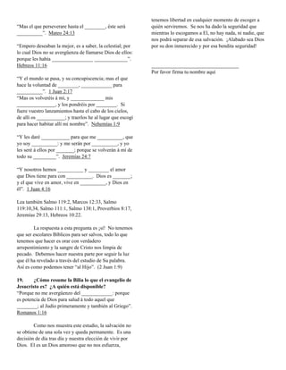 tenemos libertad en cualquier momento de escoger a
“Mas el que perseverare hasta el ________, éste será        quién serviremos. Se nos ha dado la seguridad que
__________”. Mateo 24:13                                    mientras lo escogamos a El, no hay nada, ni nadie, que
                                                            nos podrá separar de esa salvación. ¡Alabado sea Dios
“Empero deseaban la mejor, es a saber, la celestial; por    por su don inmerecido y por esa bendita seguridad!
lo cual Dios no se avergüenza de llamarse Dios de ellos:
porque les había ________________ _____________”.
Hebreos 11:16                                               __________________________________
                                                            Por favor firma tu nombre aquí
“Y el mundo se pasa, y su concupiscencia; mas el que
hace la voluntad de ________, ____________ para
__________”. 1 Juan 2:17
“Mas os volveréis á mí, y _____________ mis
_______________, y los pondréis por ________. Si
fuere vuestro lanzamientos hasta el cabo de los cielos,
de allí os ___________; y traerlos he al lugar que escogí
para hacer habitar allí mi nombre”. Nehemías 1:9

“Y les daré ___________ para que me __________, que
yo soy __________: y me serán por __________, y yo
les seré á ellos por _______; porque se volverán á mí de
todo su _________”. Jeremías 24:7

“Y nosotros hemos __________ y ________ el amor
que Dios tiene para con __________. Dios es _______;
y el que vive en amor, vive en __________, y Dios en
él”. 1 Juan 4:16

Lea también Salmo 119:2, Marcos 12:33, Salmo
119:10,34, Salmo 111:1, Salmo 138:1, Proverbios 8:17,
Jeremías 29:13, Hebreos 10:22.

        La respuesta a esta pregunta es ¡sí! No tenemos
que ser escolares Bíblicos para ser salvos, todo lo que
tenemos que hacer es orar con verdadero
arrepentimiento y la sangre de Cristo nos limpia de
pecado. Debemos hacer nuestra parte por seguir la luz
que él ha revelado a través del estudio de Su palabra.
Así es como podemos tener “al Hijo”. (2 Juan 1:9)

19.     ¿Cómo resume la Bilia lo que el evangelio de
Jesucristo es? ¿A quién está disponible?
“Porque no me avergüenzo del ____________: porque
es potencia de Dios para salud á todo aquel que
________; al Judío primeramente y también al Griego”.
Romanos 1:16

        Como nos muestra este estudio, la salvación no
se obtiene de una sola vez y queda permanente. Es una
decisión de día tras día y nuestra elección de vivir por
Dios. El es un Dios amoroso que no nos esfuerza,
 