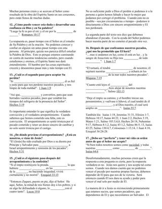 Muchas personas creen y se acercan al Señor como             No es suficiente pedir a Dios el perdón si podemos ir a la
resultado de la obra del Espíritu Santo en sus corazones,    persona a quien hemos faltado y hacer lo mejor que
pero están llenos de muchas dudas.                           podamos por corregir el problema. Cuando esto no es
                                                             posible—sea por circunstancias o tiempo—podemos ir
12. ¿Cómo puedo vencer esta duda y desarrollar una           directamente a Dios con sincero arrepentimiento y El
confianza en Dios y en Su palabra?                           nos perdonará.
“Luego la fe es por el oir; y el oir por la ___________ de
______”. Romanos 10:17                                       La segunda parte del texto nos dice que debemos
                                                             abandonar el pecado. Con la ayuda del Señor podemos
La respuesta es, pasar tiempo con el Señor en el estudio     hacer nuestra parte de no cometer el pecado otra vez.
de Su Palabra y en la oración. No podemos conocer y
confiar en alguien sin antes pasar tiempo con esta           16. Después de que confesamos nuestros pecados,
persona. Al principio, quizás nos parezca difícil estudiar   ¿qué nos ha prometido que El hará?
la Palabra de Dios. Esto es porque estamos caminando         “…mas si andamos en luz, como él está en luz…y la
en contra de nuestras tendencias carnales, pero cuando       sangre de Jesucristo su Hijo nos __________ de todo
estudiemos y oremos, el Espíritu Santo nos dará              __________”. 1 Juan 1:7
entendimiento. El hambre por las cosas espirituales
crecerá y desearemos pasar más y más tiempo con El.          “El tornará, el tendrá _______________ de nosotros; él
                                                             sujetará nuestras _______________, y echará en los
13. ¿Cuál es el segundo paso para aceptar Su                 _______________ de la mar todos nuestros pecados”.
perdón?                                                      Miqueas 7:19
“Si _______________ ________ __________, él es fiel
y justo para que nos perdone nuestros pecados, y nos         “Cuanto está lejos el ____________ del
limpie de toda maldad”. 1 Juan 1:9                           _______________, hizo alejar de nosotros nuestras
                                                             _____________”. Salmo 103:13
“Así que, _____________ y convertíos, para que sean
borrados vuestros pecados; pues que vendrán los              “Deje el impío su camino, y el hombre inicuo sus
tiempos del refrigerio de la presencia del Señor”.           pensamientos; y vuélvase á Jehová, el cual tendrá de él
Hechos 3:19                                                  __________________, y al Dios nuestro, el cual será
                                                             amplio en _______________”. Isaías 55:7
Es importante entender lo que significa la verdadera
convicción y el verdadero arrepentimiento. Cuando            También léa: Isaías 1:18, Jeremías 31:31, Efesios 1:7,
sabemos que hemos cometido una falta, esto es                Hebreos 10:17, Isaías 44:22, 1 Juan 2:2, Hechos 3:19,
convicción. El arrepentimiento es sentir tristeza por el     Mateo 1:21, Salmo 103:3,4,8, Hechos 26:18, Nehemías
pecado cometido y tener un deseo sincero de cambiar y        9:17, Hebreos 8:1,2, Isaías 43:1,2, Salmo 86:5, 13, Isaías
no solo sentir tristeza por el castigo.                      43:25, Salmo 130:4,7, Colosenses 1:13,14, 1 Juan 4:10,
                                                             Ezequiel 36:24-28.
14. ¿De dónde proviene el arrepentimiento? ¿Está en
nosotros, o viene de Jesús?                                  17. ¿Debo ser “perfecto” y tener mi vida en orden
“El (Jesús) ha sido exaltado por Dios a su diestra por       antes de que el Señor me acepte?
Príncipe y Salvador para ____________________ a              “Si bien todos nosotros somos como suciedad, y todas
Israel arrepentimiento y remisión de los pecados”.           nuestras ___________ como __________ de ________”.
Hechos 5:31                                                  Isaías 64:6

15. ¿Cuál es el siguiente paso después del                   Desafortunadamente, muchas personas creen que la
arrepentimiento y la confesión?                              respuesta a esta pregunta es cierta, pero la respuesta
“Si el impío restituyere la prenda, ____________ lo que      verdadera es no. Jesús nos quiere y nos acepta tal como
hubiere ________, _________ en las _______________           somos. Cuando nos damos cuenta que no podemos
de la ________, no haciendo iniquidad, vivirá                vencer el pecado por nuestras propias fuerzas, debemos
ciertamente y no morirá”. Ezequiel 33:15                     depender de El para que nos de la victoria. Será
                                                             entonces cuando El nos dara su ayuda y poder para
“Entonces Zaqueo, puesto en pie, dijo al Señor: He           vencer el mal solo por medio de El.
aquí, Señor, la mitad de mis bienes doy á los pobres; y si
en algo he defraudado á alguno, lo _________ con el          La manera de ir a Jesús es reconociendo primeramente
cuatro tanto”. Lucas 19:8                                    que estamos sucios, que somos pecadores, que
                                                             dependemos de El y que necesitamos un Salvador. El
 