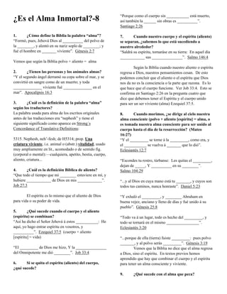 “Porque como el cuerpo sin ___________ está muerto,
¿Es el Alma Inmortal?-8                                      así también la ______ sin obras es __________”.
                                                             Santiago 2:26

1.       ¿Cómo define la Biblia la palabra “alma”?           7.      Cuando nuestro cuerpo y el espíritu (aliento)
“Formó, pues, Jehová Dios al __________ del polvo de         se separan, ¿sabemos lo que está sucediendo a
la ________, y alentó en su nariz soplo de ________; y       nuestro alrededor?
fué el hombre en _______ viviente”. Génesis 2:7              “Saldrá su espíritu, tornaráse en su tierra: En aquel día
                                                             ____________ sus _______________”. Salmo 146:4
Vemos que según la Biblia polvo + aliento = alma
                                                                      Según la Biblia cuando nuestro aliento o espíritu
2.      ¿Tienen las personas y los animales almas?           regresa a Dios, nuestros pensamientos cesan. De esto
“Y el segundo ángel derramó su copa sobre el mar, y se       podemos concluir que el aliento o el espíritu que Dios
convirtió en sangre como de un muerto; y toda                nos da no es la consciencia o la parte que razona. Es lo
______________ viviente fué ______________ en el             que hace que el cuerpo funcione. Ver Job 33:4. Esto se
mar”. Apocalipsis 16:3                                       confirma en Santiago 2:26 en la pregunta cuatro que
                                                             dice que debemos tener el Espíritu y el cuerpo unido
3.      ¿Cuál es la definición de la palabra “alma”          para ser un ser viviente (alma) Ezequiel 37:5.
según los traductores?
La palabra usada para alma de los escritos originales        8.      Cuando morimos, ¿se dirige al cielo nuestra
antes de las traducciones era “nephesh” y tiene el           alma consciente (polvo + aliento [espíritu] = alma, o
siguiente significado como aparece en Strong´s               es tomada nuestra alma consciente para ser unido al
Concordance of Translative Definitions:                      cuerpo hasta el día de la resurrección? (Mateo
                                                             16:27)
5315. Nephesh, neh’-fesh; de H5314; prop. Una                “Y el _________ se torne á la _________, como era, y
criatura viviente, i.e. animal o (abstr.) vitalidad; usado   el ___________ se vuelva á _______ que lo dió”.
muy ampliamente en lit., acomodado o de sentido fig.         Eclesiastés 12:7
(corporal o mental):—cualquiera, apetito, bestia, cuerpo,
aliento, criatura...                                         “Escondes tu rostro, túrbanse: Les quitas el _________,
                                                             dejan de _____, Y __________ en su ________”.
4.      ¿Cuál es la definición Bíblica de aliento?           Salmo 104:29
“Que todo el tiempo que mi ________ estuviere en mí, y
hubiere ____________ de Dios en mis ____________”.           “...y al Dios en cuya mano está tu _______, y cuyos son
Job 27:3                                                     todos tus caminos, nunca honraste”. Daniel 5:23

        El espíritu es lo mismo que el aliento de Dios       “Y exhaló el _________, y ________ Abraham en
para vida o su poder de vida.                                buena vejez, anciano y lleno de días y fué unido á su
                                                             pueblo”. Génesis 25:8
5.       ¿Qué sucede cuando el cuerpo y el aliento
(espíritu) se combinan?                                      “Todo va á un lugar, todo es hecho del _________, y
“Así ha dicho el Señor Jehová á estos ___________: He        todo se tornará en el mismo ________________”.
aquí, yo hago entrar espíritu en vosotros, y                 Eclesiastés 3:20
__________”. Ezequiel 37:5 (cuerpo + aliento
[espíritu] = vida)                                           “...porque de ella (tierra) fuiste _________: pues polvo
                                                             _______, y al polvo serás _________”. Génesis 3:19
“El _________ de Dios me hizo, Y la _______________                  Vemos que la Biblia no dice que el alma regresa
del Omnipotente me dió ________”. Job 33:4                   a Dios, sino el espíritu. En textos previos hemos
                                                             aprendido que hay que combinar el cuerpo y el espíritu
6.     Si se quita el espíritu (aliento) del cuerpo,         para tener un alma consciente y viviente.
¿qué sucede?
                                                             9.      ¿Qué sucede con el alma que peca?
 