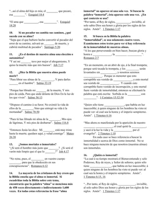 “...así el alma del hijo es mía; el ________ que pecare,    inmortal” no aparece ni una sola vez. Si buscas la
esa ________”. Ezequiel 18:4                                palabra “inmortal”, ésta aparece solo una vez. ¿En
                                                            qué contexto se usa?
“El ama que __________, esa _________”. Ezequiel            “Por tanto, al Rey de siglos, __________, invisible, al
18:20                                                       solo sabio Dios sea honor y gloria por los siglos de los
                                                            siglos. Amén”. 1 Timoteo 1:17
10.      Si un pecador no cambia sus caminos, ¿qué
sucede con su alma?                                         15.     Si busca en la Biblia la palabra
“Sepa que el que hubiere hecho convertir al pecador del     “inmortalidad”, se usa solamente cuatro veces.
error de su camino, salvará un _______ de muerte, y         Examinemos estos textos para ver si hay referencia
cubrirá multitud de pecados”. Santiago 5:20                 de la inmortalidad de nuestras almas.
                                                            “A los que perseverando en bien hacer, buscan gloria y
11.      ¿Es el destino de nuestra alma una elección o      honra e _____________, la ________ __________”.
automática?                                                 Romanos 2:7
“Y así mi _______ tuvo por mejor el ahogamiento, Y
quiso la muerte más que mis huesos”. Job 7:17               “En un momento, en un abrir de ojo, á la final trompeta;
                                                            porque será tocada la trompeta, y los _________ serán
12.     ¿Dice la Biblia que nuestra alma puede              levantados sin ___________, y nosotros seremos
morir?                                                      _____________. Porque es menester que esto
“Para librar sus almas de la _________, Y para darles       corruptible sea vestido de _____________, y esto mortal
______ en el hambre”. Salmo 33:19                           sea vestido de _____________. Y cuando esto
                                                            corruptible fuere vestido de incorrupción, y esto mortal
“Porque has librado mi _______ de la muerte, Y mis          fuere vestido de inmortalidad, entonces se efectuará la
pies de caída, Para que ande delante de Dios En la luz de   palabra que está escrita: Sorbida es la _________ con
los que viven”. Salmo 56:13                                 _________”. 1 Corintios 15:52-54

“Dispuso el camino á su furor; No eximió la vida de         “Quien sólo tiene ______________, que habita en luz
ellos de la ________, Sino que entregó su vida á la         inaccesible; á quien ninguno de los hombres ha visto ni
mortandad”. Salmo 78:50                                     puede ver: al cual sea la honra y el imperio sempiterno.
                                                            Amén”. 1 Timoteo 6:16
“Pues tú has librado mi alma de la ________, Mis ojos
de lágrimas, Y mis pies de desbarrar”. Salmo 116.8          “Mas ahora es manifestada por la aparición de nuestro
                                                            ________ ____________, el cual quitó la __________,
“Entonces Jesús les dice: Mi ________ está muy triste       y sacó á la luz la vida y la _____________ por el
hasta la muerte, quedaos aquí, y velad conmigo”. Mateo      evangelio”. 2 Timoteo 1:10
26:38                                                               En cada caso se hace referencia a buscar la
                                                            inmortalidad o acerca de Dios como inmortal. No se
13.     ¿Somos mortales o inmortales?                       hace ninguna mención de que nosotros (nuestras almas)
“¿Si será el hombre más justo que _______? ¿Si será el      son inmortales.
varón más limpio que el que lo _______?” Job 4:17
                                                            16.     ¿Quién es inmortal?
“No reine, pues, el _________ en vuestro cuerpo             “La cual á su tiempo mostrará el Bienaventurado y solo
________, para que le obedezcáis en sus                     Poderoso, Rey de reyes, y Señor de señores; quien sólo
concupiscencias”. Romanos 6:12                              tiene _______________, que habita en luz inaccesible; á
                                                            quien ninguno de los hombres ha visto ni puede ver: al
14.     La mayoría de los cristianos de hoy creen que       cual sea la honra y el imperio sempiterno. Amén”.
la Biblia enseña que el alma es inmortal. Si                1 Timoteo 6:15, 16
escudriñas toda la Biblia sobre este tema,
encontrarás que la palabra “alma” se menciona más           “...Por tanto, al Rey de siglos, ____________, invisible,
de 458 veces directamente e indirectamente 1,600            al solo sabio Dios sea honor y gloria por los siglos de los
veces. En todas estas referencias la frase “alma            siglos. Amén”. 1 Timoteo 1:17
 