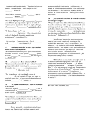 “Antes que naciesen los montes Y formases la tierra y el    existe un estado de consciencia. La Biblia aclara el
mundo, Y desde el siglo y hasta el siglo, tú eres           estado de los inicuos cuando mueren. Esto confirma lo
________”. Salmo 90:2                                       que Romanos 6:23 dice, de que la paga del pecado es
                                                            muerte. Si el alma no muriera, Dios no podría ofrecer
“Jesucristo es el mismo ______, y _______, y por los        vida eterna.
_________”. Hebreos 13:8
                                                            20.      ¿Se quemarán las almas de los malvados en el
“Yo soy el Alpha y la Omega, ___________ y _______,         infierno por siempre?
dice el Señor, que es y que era y que ha de venir, el       “Porque he aquí, viene el día ardiente como un horno; y
Todopoderoso. Que decía: Yo soy el Alpha y Omega,           todos los soberbios, y todos los que hacen maldad, serán
el __________ y el _________...” Apocalipsis 1:8, 11        estopa; y aquel día que vendrá, los ____________, ha
                                                            dicho Jehová de los ejércitos, el cual no les dejará ni raíz
“Y díjome: Hecho es. Yo soy ________________ y              ni rama...los cuales serán _________ bajo las plantas de
______________, el principio y el fin. Al que tuviere       vuestros pies, en el día que yo hago, ha dicho Jehová de
sed, yo le daré de la fuente del agua de vida               los ejércitos”. Malaquías 4:1-3
gratuitamente”. Apocalipsis 21:6
                                                                    Satanás y sus ángeles han hecho un esfuerzo
“Yo soy Alpha y Omega, principio y fin, el __________       especial por regar el engaño y la mentira que fue
y el ___________”. Apocalipsis 22:13                        pronunciada por primera vez a Eva en el Edén: “No
                                                            moriréis”. Este engaño ha sido recibida por mucho del
17.      ¿Quién nos ha traído la única esperanza de         mundo cristiano, y han llegado a creer que el hombre fue
inmortalidad y qué significa?                               inmortal, que el hizo creer que el pecador viviría una
“Mas ahora es manifestada por la aparición de nuestro       vida de eterna miseria. Estudiaremos más
Salvador Jesucristo, el cual quitó la _________, y sacó á   profundamente esta pregunta en el estudio futuro “¿Se
la luz la ________ y la ____________ por el evangelio”.     Quemarán Los Impíos Para Siempre?”
2 Timoteo 1:10
                                                                     “El resultado de este estudio quizas producirá en
18.     ¿Cuando será dada la inmortalidad?                  tí el deseo de hacer más preguntas como “¿En qué
“En un momento, en un abrir de ojo, á la final trompeta;    condición se encuentran los muertos”? “¿Se pueden
porque será tocada la trompeta, y los _________ serán       comunicar con nosotros”? “¿No alaban los muertos a
levantados sin ___________, y nosotros seremos              Dios”? “¿Por qué tanta gente enseña que al morir vamos
                                                            directamente al cielo o al infierno?” “¿Importa lo que
_____________”. 1 Corintios 15:52
                                                            creemos acerca de los muertos”? Estudiaremos y
                                                            contestaremos estas preguntas en la palabra de Dios y en
“Por lo demás, me está guardada la corona de
                                                            la siguiente lección titulada: “¿Qué Sucede Después de
___________, la cual me dará el Señor, juez justo, en
                                                            la Muerte”?
aquel día; y no sólo á mí, sino también á todos los que
aman su __________”. 2 Timoteo 4:8
                                                            ______________________________________
19.      ¿Se dará la inmortalidad a todos, o solamente
                                                            Por favor firma tu nombre aquí
a los justos?
“Porque la paga del ___________ es ________: mas la
dádiva de Dios es ________ _________en Cristo Jesús
Señor nuestro”. Romanos 6:23

“El cual pagará á cada uno conforme á sus obras: A los
que perseverando en bien hacer, buscan gloria y honra
en ______________, la __________ __________”.
Romanos 2:6, 7

        Hemos aprendido a través de este estudio que
una vez que el cuerpo y el espíritu se separan ya no
 