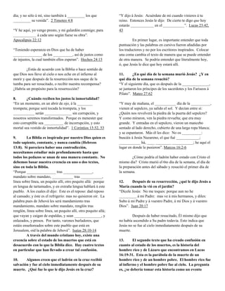 día; y no sólo á mí, sino también á _________ los que             “Y dijo á Jesús: Acuérdate de mí cuando vinieres á tu
_________ su venida”. 2 Timoteo 4:8                               reino. Entonces Jesús le dijo: De cierto te digo que hoy
                                                                  estarás ____________ en el ___________”. Lucas 23:42,
“Y he aquí, yo vengo presto, y mi galardón conmigo; para          43
____________ á cada uno según fuese su obra”.
Apocalipsis 22:12                                                          En primer lugar, es importante entender que toda
                                                                  puntuación y las palabras en cursiva fueron añadidas por
“Teniendo esperanza en Dios que ha de haber                       los traductores y no por los escritores inspirados. Colocar
_______________ de los __________, así de justos como             una coma cambia el texto de manera que se puede entender
de injustos, la cual también ellos esperan”. Hechos 24:15         de otra manera. Se podría entender que literalmente hoy,
                                                                  ó, que Jesús le dice que hoy estará allí.
        ¿Estás de acuerdo con la Biblia o hace sentido de
que Dios nos lleve al cielo o nos eche en el infierno al          11.      ¿En qué día de la semana murió Jesús? ¿Y en
morir y que después de la resurrección nos saque de la            qué día de la semana resucitó?
tumba para ser resucitado, o recibir nuestra recompensa?          “Y el siguiente día, que es después de la ______________,
¿Habría un propósito para la resurrección?                        se juntaron los príncipes de los sacerdotes y los Fariseos á
                                                                  Pilato”. Mateo 27:62
8.       ¿Cuándo reciben los justos la inmortalidad?
“En un momento, en un abrir de ojo, á la ________                 “Y muy de mañana, el ___________ día de la __________,
trompeta; porque será tocada la trompeta, y los                   vienen al sepulcro, ya salido el sol. Y decían entre sí:
___________ serán ______________ sin corrupción, y                ¿Quién nos revolverá la piedra de la puerta del sepulcro?
nosotros seremos transformados. Porque es menester que            Y como miraron, ven la piedra revuelta; que era muy
esto corruptible sea __________ de incorrupción, y esto           grande. Y entradas en el sepulcro, vieron un mancebo
mortal sea vestido de inmortalidad”. 1 Corintios 15:52, 53        sentado al lado derecho, cubierto de una larga ropa blanca;
                                                                  y se espantaron. Más él les dice: No os __________:
9.       La Biblia es inspirada por nuestro Dios quien es         buscáis á Jesús Nazareno, el que fué ____________;
todo sapiente, constante, y nunca cambia (Hebreos                 ___________ há, ____ ________ ___________; he aquí el
13:8). Si pareciera haber una contradicción,                      lugar en donde le pusieron”. Marcos 16:2-6
necesitamos estudiar más profundamente hasta que
todos los pedazos se unan de una manera constante. No                      ¿Cómo podría el ladrón haber estado con Cristo el
debemos basar nuestra creencia en uno o dos textos,               mismo día? Cristo murió el 6to día de la semana, el día de
sino en toda la Biblia.                                           la preparación antes del sábado y resucitó el primer día de
“Porque _______________ tras _______________,                     la semana.
mandato sobre mandato, ___________ tras ___________,
línea sobre línea, un poquito allí, otro poquito allá: porque     12.     Después de su resurrección, ¿qué le dijo Jesús a
en lengua de tartamudos, y en extraña lengua hablará á este       María cuando la vió en el jardín?
pueblo. A los cuales él dijo: Este es el reposo: dad reposo       “Dícele Jesús: No me toques: porque aun no he
al cansado; y éste es el refrigerio: mas no quisieron oir. La     _________ á mi Padre: mas ve á mis hermanos, y diles:
palabra pues de Jehová les será mandamiento tras                  Subo á mi Padre y á vuestro Padre, á mi Dios y á vuestro
mandamiento, mandato sobre mandato, renglón tras                  Dios”. Juan 20:17
renglón, línea sobre línea, un poquito allí, otro poquito allá;
que vayan y caigan de espaldas, y sean ______________, y                  Después de haber resucitado, Él mismo dijo que
enlazados, y presos. Por tanto, varones burladores, que           no había ascendido a Su padre todavía. Esto indica que
estáis enseñoreados sobre este pueblo que está en                 Jesús no se fue al cielo inmediatamente después de su
Jerusalem, oid la palabra de Jehová”. Isaías 28:10-14             muerte.
         A través del mundo cristiano hoy, existe una
creencia sobre el estado de los muertos que está en               13.      El segundo texto que ha creado confusión en
desacuerdo con lo que la Biblia dice. Hay cuatro textos           cuanto al estado de los muertos, es la historia del
en particular que han llevado a crear tal confusión.              hombre rico y de Lázaro que encontramos en Lucas
                                                                  16:19-31. Esta es la parábola de la muerte de un
10.     Algunos creen que el ladrón en la cruz recibió            hombre rico y de un hombre pobre. El hombre rico fue
salvación y fue al cielo inmediatamente después de su             al infierno y el hombre pobre fue al cielo. La pregunta
muerte. ¿Qué fue lo que le dijo Jesús en la cruz?                 es, ¿se debería tomar esta historia como un evento
 