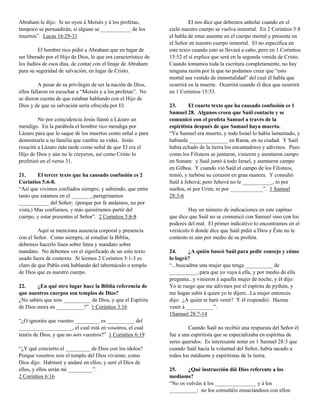 Abraham le dijo: Si no oyen á Moisés y á los profetas,                    El nos dice que debemos anhelar cuando en el
tampoco se persuadirán, si alguno se ___________ de los          cielo nuestro cuerpo se vuelva inmortal. En 2 Corintios 5:8
muertos”. Lucas 16:29-31                                         el habla de estar ausente en el cuerpo mortal y presente en
                                                                 el Señor en nuestro cuerpo inmortal. El no especifica en
         El hombre rico pidió a Abraham que en lugar de          este texto cuando esto se llevará a cabo, pero en 1 Corintios
ser liberado por el Hijo de Dios, lo que era característico de   15:52 el sí explica que será en la segunda venida de Cristo.
los Judíos de esos días, de contar con el linaje de Abraham      Cuando tomamos toda la escritura completamente, no hay
para su seguridad de salvación, en lugar de Cristo.              ninguna razón por la que no podamos creer que “esto
                                                                 mortal sea vestido de inmortalidad” del cual él habla que
          A pesar de su privilegio de ser la nación de Dios,     ocurrirá en la muerte. Ocurrirá cuando él dice que ocurrirá
ellos fallaron en escuchar a “Moisés y a los profetas”. No       en 1 Corintios 15:53.
se dieron cuenta de que estaban hablando con el Hijo de
Dios y de que su salvación sería ofrecida por El.                23.      El cuarto texto que ha causado confusión es 1
                                                                 Samuel 28. Algunos creen que Saúl contacto y se
         No por coincidencia Jesús llamó a Lázaro un             comunicó con el profeta Samuel a través de la
mendigo. En la parábola el hombre rico mendiga por               espiritista después de que Samuel haya muerto.
Lázaro para que lo saque de los muertos como señal o para        “Ya Samuel era muerto, y todo Israel lo había lamentado, y
demostrarle a su familia que cambie su vidas. Jesús              habíanle ______________ en Rama, en su ciudad. Y Saúl
resucitó a Lázaro más tarde como señal de que El era el          había echado de la tierra los encantadores y adivinos. Pues
Hijo de Dios y aún no le creyeron, así como Cristo lo            como los Filisteos se juntaron, vinieron y asentaron campo
profetizó en el verso 31.                                        en Sunam: y Saúl juntó á todo Israel, y asentaron campo
                                                                 en Gilboa. Y cuando vió Saúl el campo de los Filisteos,
21.      El tercer texto que ha causado confusión es 2           temió, y turbóse su corazón en gran manera. Y consultó
Corintios 5:6-8.                                                 Saúl á Jehová; pero Jehová no le ___________, ni por
“Así que vivimos confiados siempre, y sabiendo, que entre        sueños, ni por Urim, ni por ____________”. 1 Samuel
tanto que estamos en el _______, peregrinamos                    28:3-6
___________ del Señor; (porque por fe andamos, no por
vista;) Mas confiamos, y más quisiéramos partir del                       Hay un número de indicaciones en este capítuo
cuerpo, y estar presentes al Señor”. 2 Corintios 5:6-8           que dice que Saúl no se comunicó con Samuel sino con los
                                                                 poderes del mal. El primer indicativo lo encontramos en el
         Aquí se menciona ausencia corporal y presencia          versículo 6 donde dice que Saúl pidió a Dios y Éste no le
con el Señor. Como siempre, al estudiar la Biblia,               contesto ni aún por medio de su profeta.
debemos hacerlo línea sobre línea y mandato sobre
mandato. No debemos ver el significado de un solo texto          24.      ¿A quién buscó Saúl para pedir consejo y cómo
usado fuera de contexto. Si leemos 2 Corintios 5:1-3 es          lo logró?
claro de que Pablo está hablando del tabernáculo o templo        “...buscadme una mujer que tenga __________ de
de Dios que es nuestro cuerpo.                                   __________, para que yo vaya á ella, y por medio de ella
                                                                 pregunta...y vinieron á aquella mujer de noche, y él dijo:
22.     ¿En qué otro lugar hace la Biblia referencia de          Yo te ruego que me adivines por el espíritu de pythón, y
que nuestros cuerpos son templos de Dios?                        me hagas subir á quien yo te dijere...La mujer entonces
¿No sabéis que sois __________ de Dios, y que el Espíritu        dijo: ¿A quién te haré venir? Y él respondió: Hazme
de Dios mora en __________?” 1 Corintios 3:16                    venir á __________”.
                                                                 1Samuel 28:7-14
“¿O ignoráis que vuestro _________ es __________ del
_________ __________, el cual está en vosotros, el cual                   Cuando Saúl no recibió una respuesta del Señor él
tenéis de Dios, y que no sois vuestros?” 1 Corintios 6:19        fue a una espiritista que se especializaba en espíritus de
                                                                 seres queridos. Es interesante notar en 1 Samuel 28:3 que
“¿Y qué concierto el _________ de Dios con los ídolos?           cuando Saúl hacía la voluntad del Señor, había sacado a
Porque vosotros sois el templo del Dios viviente, como           todos los médiums y espiritistas de la tierra.
Dios dijo: Habitaré y andaré en ellos; y seré el Dios de
ellos, y ellos serán mi _________”.                              25.     ¿Qué instrucción dió Dios referente a los
2 Corintios 6:16                                                 mediums?
                                                                 “No os volváis á los _______________ y á los
                                                                 __________: no los consultéis ensuciándoos con ellos:
 