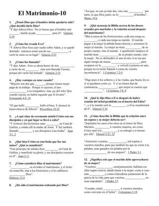 “Así que, no son ya más dos, sino una __________: por
       El Matrimonio-10                                     tanto, lo que Dios juntó, no lo __________ el hombre”.
                                                            Mateo 19:6
1. ¿Pensó Dios que el hombre debía quedarse solo?
¿Qué decidió darle Dios?                                    9. ¿Qué aconseja la Biblia acerca de los deseos
“Y dijo Jehová Dios: No es bueno que el hombre esté         sexuales pre-maritales y la relación sexual después
_______; haréle ayuda ___________ para él”. Génesis         del matrimonio?
2:18                                                        “Mas á causa de las fornicaciones, cada uno tenga su
                                                            _________, y cada una tenga su marido. El marido
2. ¿Cómo fue creada Eva?                                    pague á la mujer la debida benevolencia; y asimismo la
“Y Jehová Dios hizo caer sueño sobre Adam, y se quedó       mujer al marido. La mujer no tiene ___________ de su
dormido: entonces tomó una de sus ____________, y           propio cuerpo, sino el marido: é igualmente tampoco el
cerró la carne en su lugar”. Génesis 2:21                   marido tiene _____________ de su propio cuerpo, sino
                                                            la mujer. No os defraudéis el uno al otro, á no ser por
3. ¿Cómo fue llamada?                                       algún tiempo de mutuo ____________________, para
“Y dijo Adam: Esto es ahora hueso de mis __________,        ocuparos en la __________: y volved á juntaros en uno,
y carne de mi _________: ésta será llamada Varona,          porque no os tiente Satanás á causa de vuestra
porque del varón fué tomada”. Génesis 2:23                  incontinencia”. 1 Corintios 7:2-5

4. ¿Hay ventajas en estar casado?                           “Digo pues á los solteros y á las viudas, que bueno les es
“Mejores son dos que _______; porque tienen mejor           si se quedaren como yo. Y si no tienen don de
paga de su trabajo. Porque si cayeren, el uno               continencia, _____________; que mejor es casarse que
____________ á su compañero: mas ¡ay del solo! Que          _____________”. 1 Corintios 7:8, 9
cuando cayere, no habrá segundo que lo levante”.
Eclesiastés 4:9, 10                                         10. ¿Qué le dijo Dios a Eva después de haber
                                                            comido del árbol prohibido en el huerto del Edén?
“El que halló __________ halló el bien, Y alcanzó la        “...y á tu marido será tu __________, y él se enseñoreará
benevolencia de Jehová”. Proverbios 18:22                   de ti”. Génesis 3:16

5. ¿A qué clase de ceremonia asistió Cristo con sus         11. ¿Cómo describe la Biblia que la relación entre
discípulos y en qué lugar se llevó a cabo?                  un esposo y su mujer debería ser?
“Y al tercer día hiciéronse unas _________ en Caná de       “Sujetados los unos á los otros en el temor de Dios.
Galilea; y estaba allí la madre de Jesús. Y fué también     Maridos, __________ á vuestras mujeres, así como
llamado _________ y sus discípulos á las bodas”. Juan       Cristo amó á la __________, y se entregó a sí mismo
2:1, 2                                                      por ella”. Efesios 5:21, 22

6. ¿Qué hizo Cristo en esta boda que fue tan                “Asimismo vosotras, ____________, sed sujetas á
único? ¿Qué se manifestó?                                   vuestros maridos; para que también los que no creen á la
“Este principio de señales hizo _________ en Caná de        palabra, sean ganados sin palabra por la
Galilea, y manifestó su gloria; y sus discípulos creyeron   ________________ de sus mujeres”. 1 Pedro 3:1
en él”. Juan 2:11
                                                            12. ¿Significa esto que el marido debe aprovecharse
7. ¿Cómo considera Dios el matrimonio?                      de su mujer?
“_____________ es en todos el matrimonio, y el lecho        “Vosotros ___________, semejantemente, habitad con
sin mancilla; mas á los fornicarios y á los adúlteros       ellas según ciencia, dando honor á la mujer, como á vaso
___________ Dios”.                                          más __________, y como á herederas juntamente de la
Hebreos 13:4                                                gracia de la vida; para que vuestras ______________ no
                                                            sean impedidas”. 1 Pedro 3:7
8.   ¿Ha sido el matrimonio ordenado por Dios?
                                                            “Casadas, estad ____________ á vuestros maridos,
                                                            como conviene en el Señor”. Colosenses 3:18
 