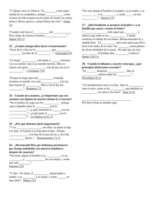 “Y díjome otra vez Jehová: Ve, _______ a una mujer           “Por esto dejará el hombre á su padre y á su madre, y se
amada de su compañero, aunque ____________, como             ___________ á su _________, y serán _____ en una
el amor de Jehová para con los hijos de Israel; los cuales   ___________”. Efesios 5:31
miran á dioses ajenos, y aman frascos de vino”. Oseas
3:1                                                          27. ¿Qué bendición se promete al hombre y a su
                                                             familia que amen y teman al Señor?
“Cuando está lejos el ___________ del ____________,          “_________________ todo aquel que _________ á
Hizo alejar de nosotros nuestras _______________”.           Jehová, que anda en sus ___________. Cuando
Salmo 103:12                                                 comieres el trabajo de tus manos, Bienaventurado tú, y
                                                             tendrás bien. Tu __________ será como parra que lleva
23. ¿Cuánto tiempo debe durar el matrimonio?                 fruto á los lados de tu casa; Tus ________ como plantas
“Goza de la vida con la ___________ que _________,           de olivas alrededor de tu mesa. He aquí que así será
_________ los días de la _________...”. Eclesiastés 9:9      ___________ el hombre Que _________ a Jehová”.
                                                             Salmo 128:1-4
“La mujer ___________ está atada á ______, mientras
vive su marido; mas si su marido muriere, libre es:          28. Cuando le fallamos a nuestro cónyugue, ¿qué
cásese con quien ____________, con tal que sea en el         principios debieramos recordar?
__________”. 1 Corintios 7:39                                “El _______ despierta ____________: Mas la
                                                             ___________ cubrirá todas las __________”.
“Porque la mujer que está __________ á marido,               Proverbios 10:12
mientras el marido vive está _____________ á la ley;
mas muerto el __________, libre es de la ley del             “Un mandamiento nuevo os doy: Que os ___________
__________”. Romanos 7:2                                     unos á otros: como os he __________, que también os
                                                             ___________ los unos á los otros”. Juan 13:34
24. Cuando nos casamos, ¿es importante que nos
casemos con alguien de nuestra misma fe o creencia?          ___________________________________
“No os juntéis en yugo con los ___________: porque           Por favor firma tu nombre aquí
¿qué compañía tiene la __________ con la
_____________? ¿y qué comunión la ______ con las
_____________?...¿ó qué parte el ________ con el
____________?”. 2 Corintios 6:14, 15

25. ¿Por qué debemos darle importancia?
“Y no __________________ con ellos: no darás tu hija
á tu hijo, ni tomarás á su hija para tu hijo. Porque
______________ á tu hijo de en pos de mí, y servirán
___________ ajenos..”. Deuteronomio 7:3, 4

26. ¿Recomendó Dios que debíamos permanecer
por tiempo indefinido con nuestros familiares
después de casarnos?
“Por tanto, dejará el hombre á su __________ y á su
_________, y ______________ ha á su mujer, y serán
una sola ________”.
Génesis 2:24

“Y dijo: Por tanto, el ___________ dejará padre y
madre, y se _________ á su mujer, y serán ______ en
una carne”. Mateo 19:5
 