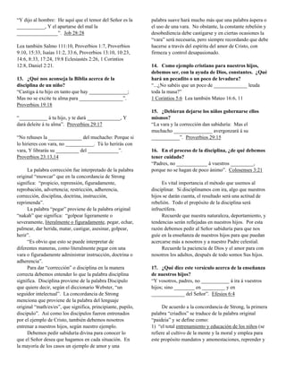 “Y dijo al hombre: He aquí que el temor del Señor es la       palabra suave hará mucho más que una palabra áspera o
___________, Y el apartarse del mal la                        el uso de una vara. No obstante, la constante rebelión y
________________”. Job 28:28                                  desobediencia debe castigarse y en ciertas ocasiones la
                                                              “vara” será necesaria, pero siempre recordando que debe
Lea también Salmo 111:10, Proverbios 1:7, Proverbios          hacerse a través del espíritu del amor de Cristo, con
9:10, 15:33, Isaías 11:2, 33:6, Proverbios 13:10, 10:23,      firmeza y control desapasionado.
14:6, 8:33, 17:24, 19:8 Eclesiastés 2:26, 1 Corintios
12:8, Daniel 2:21.                                            14. Como ejemplo cristiano para nuestros hijos,
                                                              debemos ser, con la ayuda de Dios, constantes. ¿Qué
13. ¿Qué nos aconseja la Biblia acerca de la                  hará un pecadito o un poco de levadura?
disciplina de un niño?                                        “...¿No sabéis que un poco de _____________ leuda
“Castiga á tu hijo en tanto que hay _______________;          toda la masa?”
Mas no se excite tu alma para _________________”.             1 Corintios 5:6 Lea también Mateo 16:6, 11
Proverbios 19:18
                                                              15. ¿Debieran dejarse los niños gobernarse ellos
“___________ á tu hijo, y te dará _____________, Y            mismos?
dará deleite á tu alma”. Proverbios 29:17                     “La vara y la corrección dan sabiduría: Mas el
                                                              muchacho _______________ avergonzará á su
“No rehuses la _____________ del muchacho: Porque si          ___________”. Proverbios 29:15
lo hirieres con vara, no ___________. Tú lo herirás con
vara, Y librarás su _________ del ____________”.              16. En el proceso de la disciplina, ¿de qué debemos
Proverbios 23:13,14                                           tener cuidado?
                                                              “Padres, no ____________ á vuestros _________,
     La palabra corrección fue interpretado de la palabra     porque no se hagan de poco ánimo”. Colosenses 3:21
original “muwcar” que en la concordancia de Strong
significa: “propicio, reprensión, figuradamente,                   Es vital importancia el método que usemos al
reprobación, advertencia; restricción, adherencia,            disciplinar. Si disciplinamos con ira, algo que nuestros
corrección, disciplina, doctrina, instrucción,                hijos se darán cuenta, el resultado será una actitud de
reprimenda”.                                                  rebelión. Todo el propósito de la disciplina será
     La palabra “pegar” proviene de la palabra original       infructífera.
“nakah” que significa: “golpear ligeramente o                      Recuerde que nuestra naturaleza, deportamiento, y
severamente, literalmente o figuradamente, pegar, echar,      tendencias serán reflejadas en nuestros hijos. Por esta
palmear, dar herida, matar, castigar, asesinar, golpear,      razón debemos pedir al Señor sabiduría para que nos
herir”.                                                       guíe en la enseñanza de nuestros hijos para que puedan
     “Es obvio que esto se puede interpretar de               acercarse más a nosotros y a nuestro Padre celestial.
diferentes maneras, como literalmente pegar con una                Recuerde la paciencia de Dios y el amor para con
vara o figuradamente administrar instrucción, doctrina o      nosotros los adultos, después de todo somos Sus hijos.
adherencia”.
     Para dar “corrección” o disciplina en la manera          17. ¿Qué dice este versículo acerca de la enseñanza
correcta debemos entender lo que la palabra disciplina        de nuestros hijos?
significa. Disciplina proviene de la palabra Discipulo        “Y vosotros, padres, no ___________ á ira á vuestros
que quiere decir, según el diccionario Webster, “un           hijos; sino ________ en _________ y en
seguidor intelectual”. La concordancia de Strong              _____________ del Señor”. Efesios 6:4
menciona que proviene de la palabra del lenguaje
original “math/es/es”, que significa, principiante, pupilo,         De acuerdo a la concordancia de Strong, la primera
discipulo”. Así como los discípulos fueron entrenados         palabra “criadlos” se traduce de la palabra original
por el ejemplo de Cristo, también debemos nosotros            “paideia” y se define como:
entrenar a nuestros hijos, según nuestro ejemplo.             1) “el total entrenamiento y educación de los niños (se
     Debemos pedir sabiduría divina para conocer lo           refiere al cultivo de la mente y la moral y emplea para
que el Señor desea que hagamos en cada situación. En          este propósito mandatos y amonestaciones, reprender y
la mayoría de los casos un ejemplo de amor y una
 