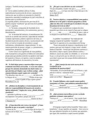 castigar.) También incluye entrenamiento y cuidado del        21. ¿De qué se nos advierte en este versículo?
cuerpo”                                                       “El que ama padre ó madre más que á ______, no es
2) “en los adultos también cultivar el alma,                  digno de ______; y el que ama hijo ó hija más que á mí,
especialmente la corrección de errores o pasiones (a)         no es digno de mí”.
instrucción, que se enfoca en aumentar la virtud (b)          Mateo 10:37
reprensión, reprender la maldad por lo cuál visita Dios al
hombre para su rectificación”.                                22. Nuestro objetivo y responsabilidad como padres
La segunda palabra, amonestación, proviene de la              debiera ser el de guiar a nuestros pequeños a Jesús.
palabra original “nouthesia” que proviene de la palabra       ¿Qué nos dice este versículo que le sucederá a los que
“nous” y significa:                                           desanimen la fe de un niño?
     1) “la mente, compuestas de facultades de la             “Y cualquiera que escandalizare á alguno de estos
percepción y entendimiento y los sentimientos, juicios y      pequeños que creen en mí, mejor le fuera que se colgase
determinación.                                                al ________ una _________ de molino de asno, y que se
     (a) la facultad del intelecto, el entendimiento (b)      le anegase en el profundo de la ______”. Mateo 18:6
razón en su sentido más estrecho, capacidad de entender
verdades espirituales, poderes superiores del alma, la             La palabra “escandalizar” fue traducido del
facultad de percibir asuntos divinos, reconocimiento del      lenguaje original de la palabra “skandaliz”, que
bien y el mal (c) el poder de considerar y juzgar             significan lo siguiente en la concordancia de Strong:
sobriamente, calmadamente, imparcialmente 2) una                   “Poner una piedra de tropiezo o inpedimento en el
manera particular de pensar y juzgar, i.e. pensamientos,      camino, para que otro tropieze y caiga; metaf. ofender.
sentimientos, propósitos, deseos”.                            Seducir al pecado. Causar que una persona comience a
     Como vemos en el significado de estas palabras,          desconfiar y dejar a aquel a quien debiera confiar y
todo el propósito es de guiarlos al hábito de la disciplina   obedecer; causar una caída; ser ofendido, i.e. ver en otro
propia para que puedan controlar sus poderes más bajos        lo que yo desapruebo que me dificulta reconocer su
de la pasión, el deseo, y el apetito y usen los poderes       autoridad, causar que otro juzgue desfavorablemente o
superiores del intelecto, la conciencia y la razón.           injustamente”.

18. Es fácil dejar pasar a nuestros hijos cosas que           23.     ¿Qué consejo da este texto acerca de la
realmente necesitan corrección. A veces nos cansa o           excelencia en la
porque los amamos demasiado nos duele tanto ver               enseñanza de nuestros hijos?
que pierdan privilegios o que reciban castigo. ¿Qué           “Oh hombre, él te ha declarado qué sea lo bueno, y qué
consejo debemos seguir según este versículo?                  pida de ti Jehová: solamente hacer ___________, y
“No deseches, hijo mío, el ___________ de Jehová; Ni          amar _______________, y _______________ para
te fatigues de su ______________: Porque al que ama           andar con tu Dios”. Miqueas 6:8
___________, Como el padre al hijo á quien quiere”.
Proverbios 3:11, 12                                           24. Cuando fallamos, aún cuando somos padres
                                                              semejantes a Cristo, ¿qué palabras animadoras hay?
19. ¿Debiera la disciplina y el entrenamiento de un           “El ________ despierta _____________, Mas la
niño ser responsabilidad del maestro de escuela o             __________ cubrirá todas las __________”. Proverbios
iglesia solamente? Según este verso, ¿dónde debiera           10:12
enseñarse?
“...aprendan á gobernar su casa ________________, y á         25. ¿Qué promesa maravillosa en este versículo
recompensar á sus padres: porque esto es lo                   podemos reclamar como padres?
_____________ y _______________ delante de Dios”.             “Instruye al _______ en su carrera: Aun cuando fuere
1 Timoteo 5:4                                                 _________ no se _____________ de ella”. Proverbios
                                                              22:6
20. ¿Cómo describe este verso a los nietos? ¿Cómo
describe lo que es un padre a sus hijos?                           El lenguaje original utiliza la palabra “khaw-nak o
“Corona de los __________ son los hijos de los hijos; Y       katadiwkw”, lo que significa ser seguido. Este verso no
la honra de los hijos, sus ___________”. Proverbios           dice que debemos forzarlos en el camino que queremos
17:6                                                          que sigan sino enseñarles a seguir nuestro ejemplo.
 